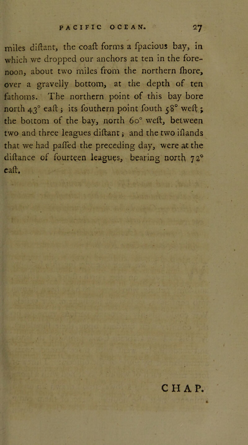 miles diftant, the coaft forms a fpacious bay, in which we dropped our anchors at ten in the fore- noon, about two miles from the northern fhore, over a gravelly bottom, at the depth of ten fathoms. The northern point of this bay bore north 430 eaft ; its fouthern point fouth 58° weft ; the bottom of the bay, north 6o° weft, between two and three leagues diftant; and the two iflands that we had pafied the preceding day, were at the diftance of fourteen leagues, bearing north 72° eaft. CHAP.