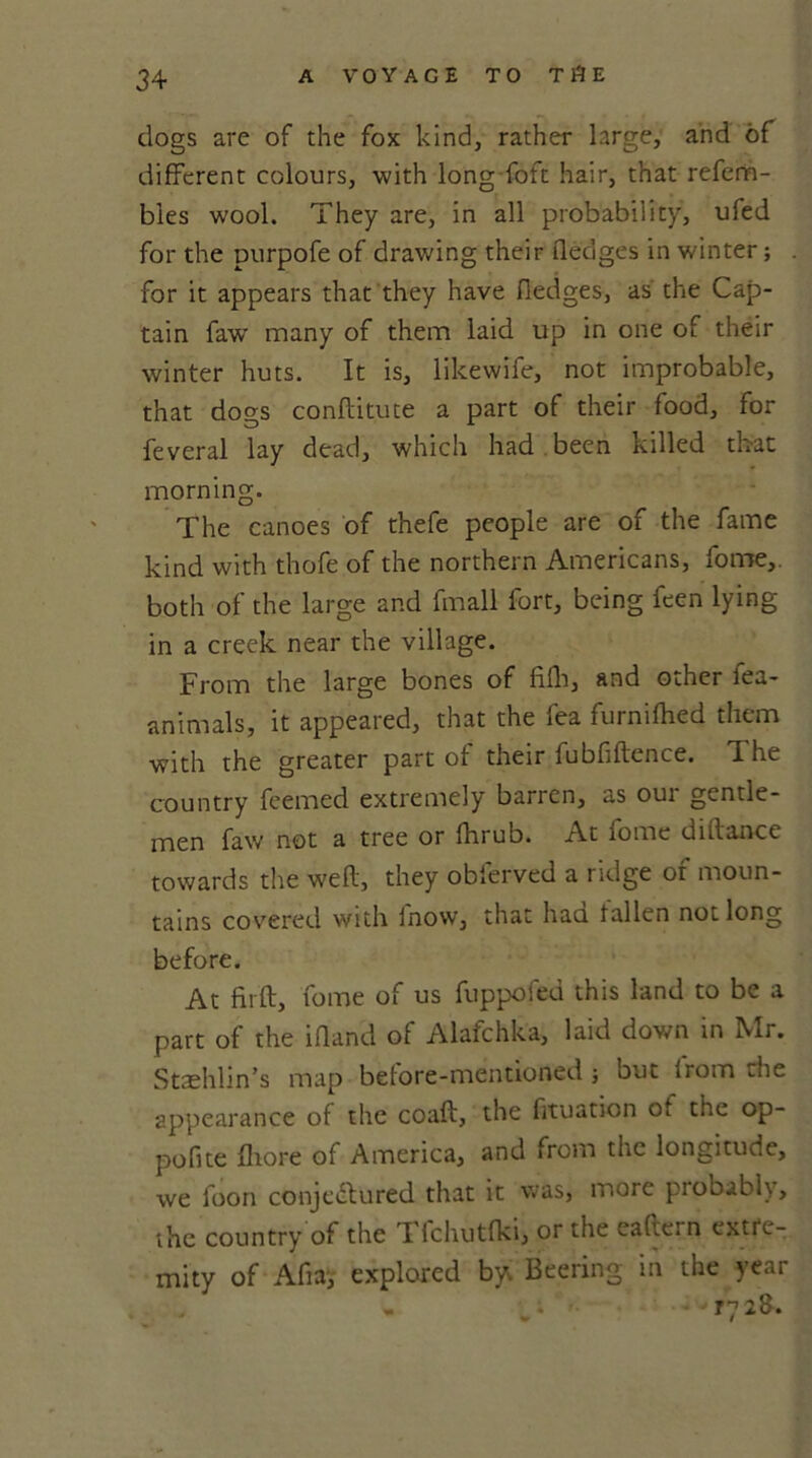 dogs are of the fox kind, rather large, and of different colours, with long foft hair, that refem- bles wool. They are, in all probability, ufed for the purpofe of drawing their fledges in winter; for it appears that they have fledges, as the Cap- tain faw many of them laid up in one of their winter huts. It is, likewife, not improbable, that dogs conftitute a part of their food, for feveral lay dead, which had . been killed that morning. The canoes of thefe people are of the fame kind with thofe of the northern Americans, fome, both of the large and fmall fort, being feen lying in a creek near the village. From the large bones of fifh, and other fea- animals, it appeared, that the fea furnifhed them with the greater part of their fubfiftence. The country feemed extremely barren, as our gentle- men faw not a tree or fhrub. At fome diftance towards the weft, they obferved a ridge of moun- tains covered with inow, that haa fallen not long before. At firft, fome of us fuppofed this land to be a part of the ifland of Alafchka, laid down in Mr. Stashlin’s map before-mentioned; but from die appearance of the coaft, the fituation of the op- pofite fhore of America, and from the longitude, we foon conjectured that it was, more probably, the country of the I fchutfki, or the eaftei n extre- mity of Aft a, explored by. Beering in the year ,. ■■■ • ry2&.