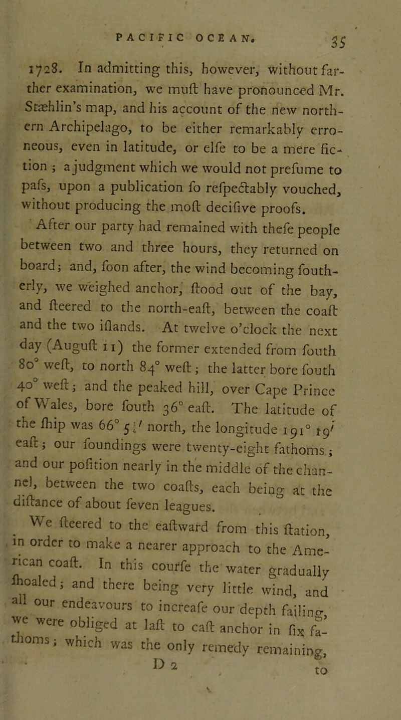 ss 1728. In admitting this, however, without far- ther examination, we muft have pronounced Mr. Stashlin s map, and his account of the new north- ern Archipelago, to be either remarkably erro- neous, even in latitude, or eife to be a mere fic- tion ; a judgment which we would not prefume to pafs, upon a publication fo refpedlably vouched, without producing the moft decifive proofs. After our party had remained with thefe people between two and three hours, they returned on board; and, foon after, the wind becoming fouth- erly, we weighed anchor, flood out of the bay, and fleered to the north-eafl, between the coafl and the two iflands. At twelve o’clock the next day (Augufl 11) the former extended from fouth 80 weft, to north 84° weft; the latter bore fouth 40° weft; and the peaked hill, over Cape Prince of Wales, bore fouth 36° eaft. The latitude of the fhip was 66° 5p north, the longitude 1910 tgf eaft; our foundings were twenty-eight fathoms; and our pofnion nearly in the middle of the chan- nel, between the two coafts, each being at the oiftance of about feven leagues. We fleered to the eaflward from this flation, in order to make a nearer approach to the Ame- rican coafl. In this courfe the water gradually lhoaled; and there being very little wind, and ad our endeavours to increafe our depth failing we were obliged at laft to eaft anchor in fix; fa- thoms; which was the only remedy remaining,