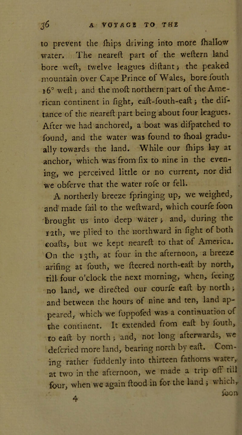 to prevent the fhips driving into more fhallow water. The neared part of the wedern land bore wed, twelve leagues didantj the peaked mountain over Cape Prince of Wales, bore fouth 16° wed ; and the mod northern part of the Ame- rican continent in fight, ead-fouth-ead the dis- tance of the neared part being about four leagues. After we had anchored, a boat was difpatched to found, and the water was found to fhoal gradu- ally towards the land. While our fhips lay at anchor, which was from fix to nine in the even- ing, we perceived little or no current, nor did we obferve that the water rofe or fell. A northerly breeze fpringing up, we weighed, and' made fail to the wedward, which courfe foon brought us into deep water &gt; and, during the 12th, we plied to the northward in fight of both coads, but we kept neared to that of America. On the 13th, at four in the afternoon, a breeze arifing at fouth, we deered north-ead by north, till, four o’clock the next morning, when, feeing no land, we directed our courfe ead by north; and between the hours of nine and ten, land ap- peared, which we fuppofed was a continuation of the continent. It extended from ead by louth, to ead by north; and, not long afterwards, we defcried more land, bearing north by ead. Com- ing rather fuddenly into thirteen fathoms water, at two in the afternoon, we made a trip oft till four, when we again dood in for the land ; which.