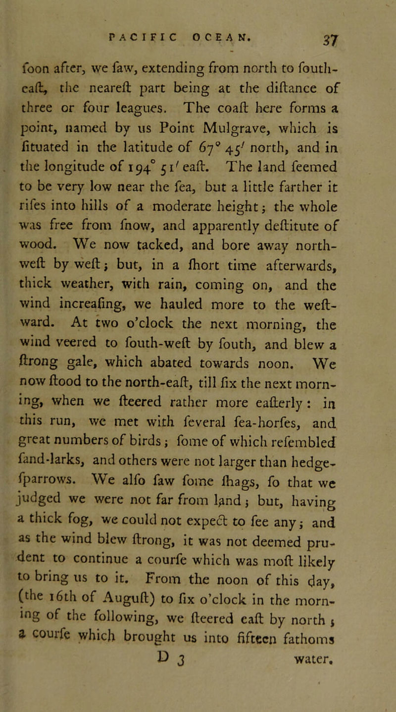 loon after, we faw, extending from north to fouth- caft, the neareft part being at the diftance of three or four leagues. The coaft here forms a point, named by us Point Mulgrave, which is fituated in the latitude of 67° 45' north, and in the longitude of 1940 51' eaft. The land feemed to be very low near the fea, but a little farther it rifes into hills of a moderate height} the whole was free from fnow, and apparently deftitute of wood. We now tacked, and bore away north- weft by weft} but, in a ftiort time afterwards, thick weather, with rain, coming on, and the wind increafing, we hauled more to the weft- ward. At two o’clock the next morning, the wind veered to fouth-weft by fouth, and blew a ftrong gale, which abated towards noon. We now ftood to the north-eaft, till fix the next morn- ing, when we fteered rather more eafterly : in this run, we met with feveral fea-horfes, and great numbers of birds; fome of which refembled fand-larks, and others were not larger than hedge- fparrows. We alfo faw fome ftiags, fo that we judged we were not far from kind} but, having a thick fog, we could not expect to fee any} and as the wind blew ftrong, it was not deemed pru- dent to continue a courfe which was moft likely to bring us to it. From the noon of this day, (the 16th of Auguft) to fix o’clock in the morn- ing of the following, we fteered eaft by north * a courfe which brought us into fifteen fathoms D 3 water.