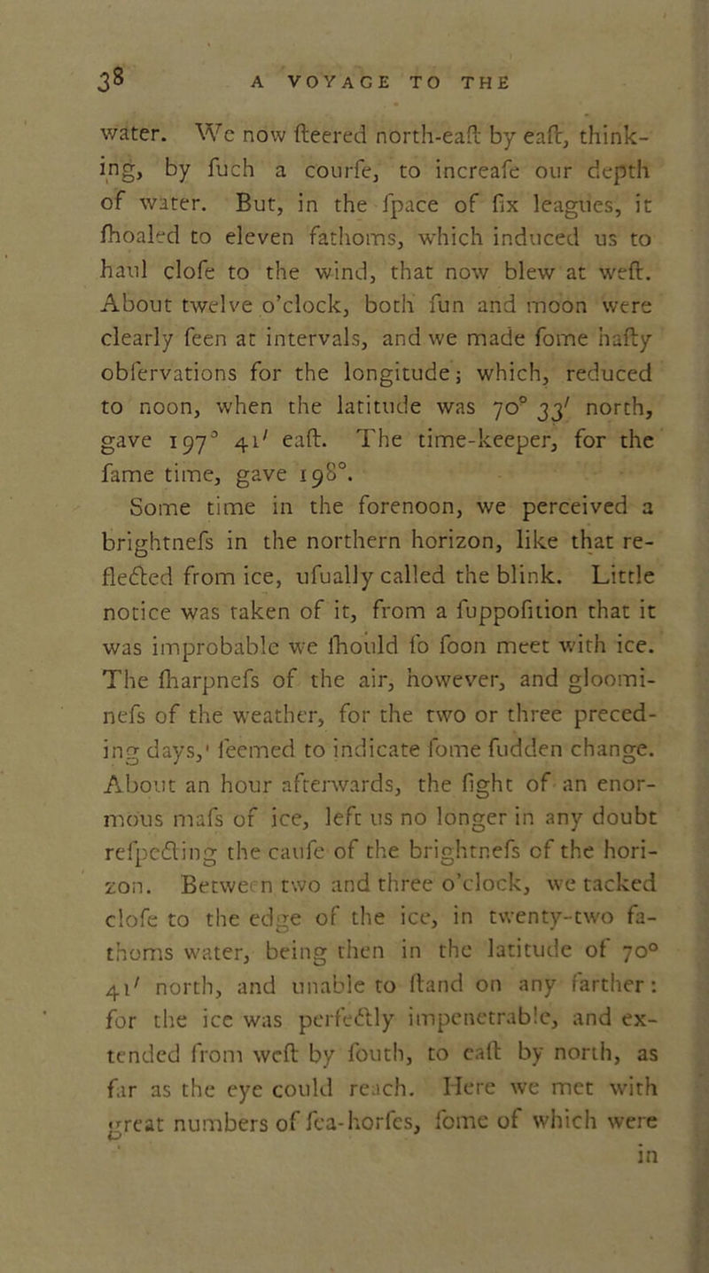 water. We now fleered north-eaft by eaft, think- ing, by fuch a courfe, to increafe our depth of water. But, in the fpace of fix leagues, it fhoaled to eleven fathoms, which induced us to haul clofe to the wind, that now blew at weft. About twelve o’clock, both fun and moon were clearly feen at intervals, and we made fome hafty oblervations for the longitude; which, reduced to noon, when the latitude was 70° 33' north, gave 197° 41' eaft. The time-keeper, for the fame time, gave 198°. Some time in the forenoon, we perceived a brightnefs in the northern horizon, like that re- flecfhed from ice, ufually called the blink. Little notice was taken of it, from a fuppofition that it was improbable we fhould fo foon meet with ice. The fharpnefs of the air, however, and gloomi- nefs of the weather, for the two or three preced- ing days,' feemed to indicate fome fudden change. About an hour afterwards, the fight of an enor- mous mafs of ice, left 11s no longer in any doubt refpefting the caufe of the brightnefs of the hori- zon. Betwe- n two and three o’clock, we tacked clofe to the edge of the ice, in twenty-two fa- thoms water, being then in the latitude of 70° 41' north, and unable to ftand on any farther: for the ice was perfettly impenetrable, and ex- tended from weft by fouth, to eaft by north, as far as the eye could reach. Here we met with great numbers of fca-horfes, fome of which were