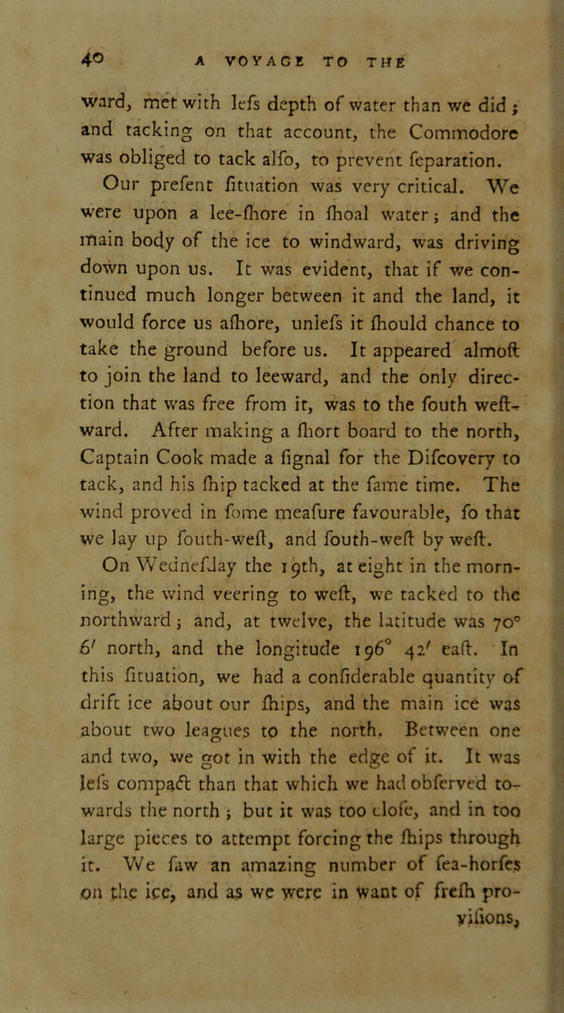 ward, met with lefs depth of water than we did ; and tacking on that account, the Commodore was obliged to tack alfo, to prevent reparation. Our prefent fituation was very critical. We were upon a lee-fhore in fhoal water; and the main body of the ice to windward, was driving down upon us. It was evident, that if we con- tinued much longer between it and the land, it would force us afhore, unlefs it fliould chance to take the ground before us. It appeared almoft to join the land to leeward, and the only direc- tion that was free from it, was to the fouth weft- ward. After making a fhort board to the north. Captain Cook made a fignal for the Difcovery to tack, and his fhip tacked at the fame time. The wind proved in fome meafure favourable, fo that we lay up fouth-weft, and fouth-weft by weft. On Wednefday the 19th, at eight in the morn- ing, the wind veering to veeft, we tacked to the northward j and, at twelve, the latitude was 70° 6' north, and the longitude 196° 42' eaft. In this fituation, we had a confiderable quantity of drift ice about our fhips, and the main ice was about two leagues to the north. Between one and two, we got in with the edge of it. It was lels compact than that which we hadobferved to- wards the north ; but it was too clofe, and in too large pieces to attempt forcing the fhips through it. We faw an amazing number of fea-horfes on the ice, and as we were in want of frefh pro- yiiions,