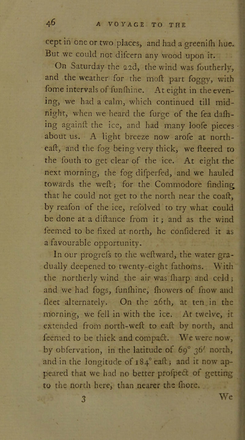 cept in one or two places, and had a greenifh hue. But we could not difcern any wood upon it. On Saturday the 2id, the wind was foutherly, and the weather for the molt part foggy, with fome intervals of funfhine. At eight in the even- ing, we had a calm, which continued till mid- night, when we heard the furge of the fea dafh- ing againft the ice, and had many loofe pieces about us. A light breeze now arofe at north- eaft, and the fog being very thick, we fleered to the fouth to get clear of the ice. At eight the next morning, the fog difperfed, and we hauled towards the weft; for the Commodore finding that he could not get to the north near the coafl, by reafon of the ice, refolved to try what could be done at a diflance from it; and as the wind ieemed to be fixed at north, he confidered it as a favourable opportunity. In our progrefs to the weflward, the water gra- dually deepened to twenty-eight fathoms. With the northerly wind the air was fharp and cold; and we had fogs, funfhine, fhowers of fnow and fleet alternately. On the 26th, at ten in the morning, we fell in with the ice. At twelve, it extended from north-weft: to eaft by north, and feemed to be thick and compact. We were now, by obfervation, in the latitude of 69° 36' north, and in the longitude of 184° eaft and it now ap- peared that we had no better profpedl of getting to the north here, than nearer the fiiore. 3 We