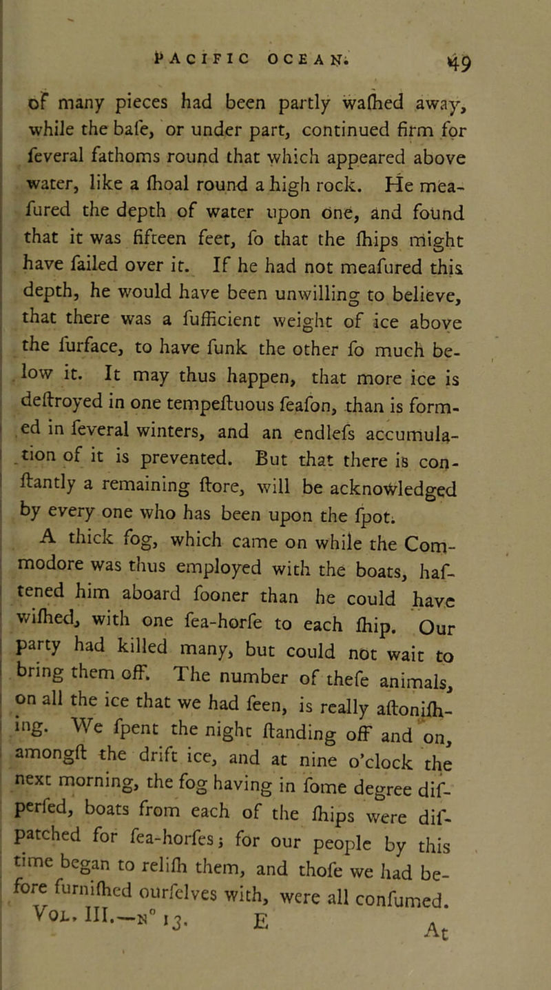 H9 oF many pieces had been partly wafhed away, while the bale, or under part, continued firm for feveral fathoms round that which appeared above water, like a Ihoal round a high rock. He mea- fured the depth of water upon One, and found that it was fifteen feet, fo that the fhips might have failed over it. If he had not meafured this depth, he would have been unwilling to believe, that there was a fufficient weight of ice above the l'urface, to have funk the other fo much be- low it. It may thus happen, that more ice is deftroyed in one tempeftuous feafon, than is form- ed in feveral winters, and an endlefs accumula- tion of it is prevented. But that there is con- flantly a remaining ftore, will be acknowledged by every one who has been upon the fpot. A thick fog, which came on while the Com- modore was thus employed with the boats, haf- tened him aboard fooner than he could have wifhed, with one fea-horfe to each Ihip. Our party had killed many, but could not wait to bring them off. The number of thefe animals, i on all the ice that we had feen, is really aftonifh- ! inS- We fPent the night Handing off and on, amongfl the drift ice, and at nine o’clock the next morning, the fog having in fome degree dif- perfed, boats from each of the fhips were dil- patched for fea-horfes ; for our people by this time began to relifh them, and thofe we had be- fore furmfhed ourfelves with, were all confumed VOL. III.—-N0 13. E a