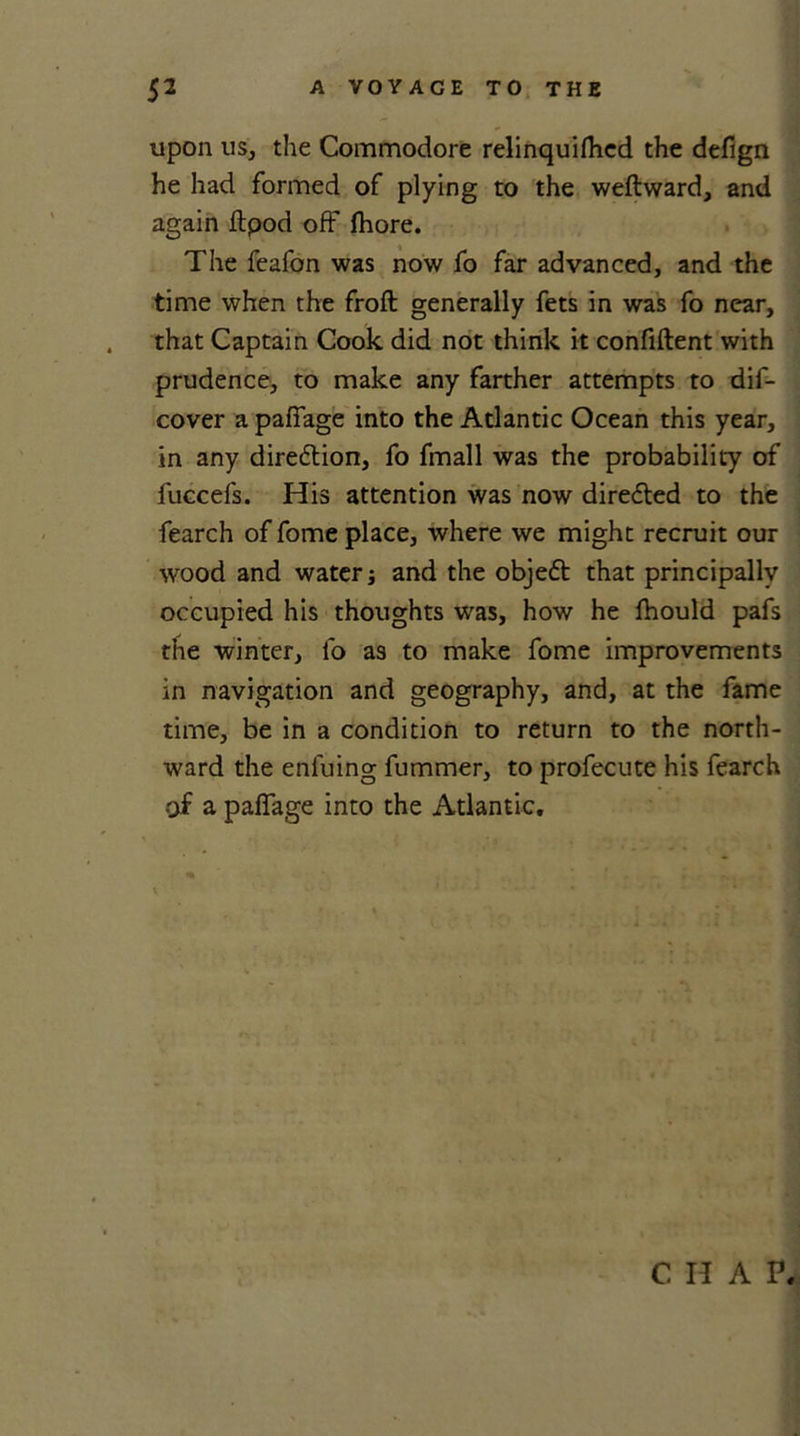 upon us, the Commodore relinquifhed the defign he had formed of plying to the weftward, and again ftpod off fhore. The feafon was now fo far advanced, and the time when the froft generally fets in was fo near, that Captain Cook did not think it confident with prudence, to make any farther attempts to dif- cover a paffage into the Atlantic Ocean this year, in any diredtion, fo fmall was the probability of fuccefs. His attention was now directed to the fearch of fome place, where we might recruit our wood and water; and the objedt that principally occupied his thoughts was, how he fhould pafs the winter, fo as to make fome improvements in navigation and geography, and, at the fame time, be in a condition to return to the north- ward the enfuing fummer, to profecute his fearch of a paffage into the Atlantic. V' . CHAP.