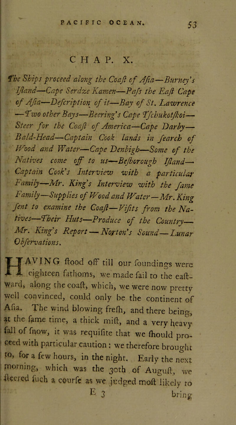 C H A P. X. fhe Ships proceed along the Coaft of Afia—Burney's IJland'■—Cape Serdze Katnen—Pafs the Eajl Cape of Afia—Defcription of it—Bay of St. Lawrence -—Two other Bays—Beering's Cape Tfchukotfkoi— Steer for the Coaft of America—Cape Darby— Bald-Head—Captain Cook lands in Jearch of Wood and Water—Cape Denbigh—Some of the Natives come off to ns—Bcfborough IJland— Captain Cook's Interview with a particular Family—Mr. King's Interview with the fame Ftamily—Supplies of Wood and Water—Mr. King fent to examine the Coaft—Vfits from the Na- tives—'Their Huts—Produce of the Country Mr. King's Report —Norton's Sound—Lunar Obfervations. HAVING flood off till our foundings were eighteen fathoms, we made fail to the eafl- 1 ward, along the coaft, which, we were now pretty well convinced, could only be the continent of ! Afia. The wind blowing frefh, and there being, at the fame time, a thick milt, and a very heavy fall of fnow, it was requifite that we fhould pro- ' ceed with particular caution : we therefore brought to, for a few hours, in the night. Early the next morning, which was the 30th of Auguft, we fleered fuch a courfe as we judged moft likely to