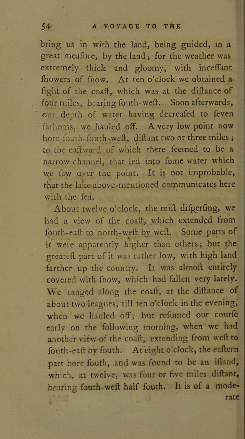 bring us in with the land, being guided, in a great meafure, by the land ; for the weather was extremely thick and gloomy, with incefiant fhowers of fnow. At ten o’clock we obtained a fight of the coaft, which was at the diftance of four miles, bearing fouth weft. Soon afterwards, our depth of water having decreafed to feven fathoms, we hauled off. A very low point now bore fouth-fouth-weft, diftant two or three miles ; to the eaftward of which there feemed to be a narrow channel, that led into fome water which we faw over the point. It i$ not improbable, that the lake above-mentioned communicates here • • » with the fea. About twelve o’clock, the mift difperfing, we had a view of the coaft, which extended from fouth-eaft: to north-weft by weft. Some parts of it were apparently higher than others; but the greateft part of it was rather low, with high land farther up the country. It was almoft entirely covered with fnow, which had fallen very lately. We ranged along the coaft, at the diftance of about two leagues, till ten o’clock in the evening, when we hauled off; but refumed our courfe early on the following morning, when we had another view of the coaft, extending from weft to fouth-eaft by fouth. At eight o’clock, the eaftern part bore fouth, and was found to be an iftand, which, at twelve, was four or five miles diftant, bearing fouth-weft half fouth. It is ot a mode- ' • rate 4