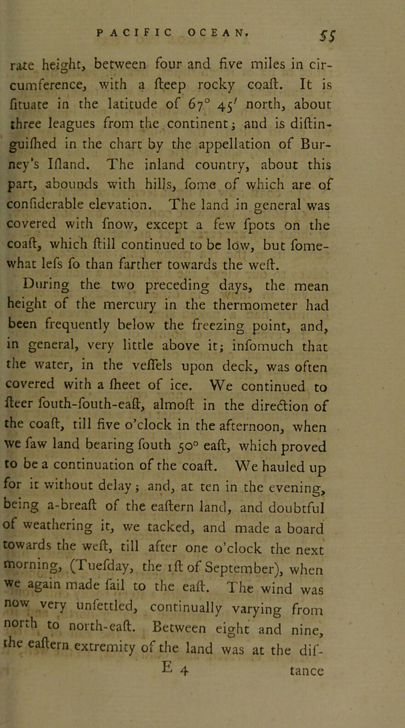 SS rate height, between four and five miles in cir- cumference, with a fteep rocky coaft. It is fituate in the latitude of 67° 45' north, about three leagues from the. continent ; and is diftin- guiflied in the chart by the appellation of Bur- ney’s Ifiand. The inland country, about this part, abounds with hills, fome of which are of confiderable elevation. The land in general was covered with fnow, except a few fpots on the coaft, which ftill continued to be low, but fome- what lefs fo than farther towards the weft. During the two preceding days, the mean height of the mercury in the thermometer had been frequently below the freezing point, and, in general, very little above it; infomuch that the water, in the vefiels upon deck, was often covered with a fheet of ice. We continued to fteer fouth-fouth-eaft, almoft in the diredtion of the coaft, till five o’clock in the afternoon, when we faw land bearing fouth 50° eaft, which proved to be a continuation of the coaft. We hauled up for it without delay; and, at ten in the evening, being a-breaft of the eaftern land, and doubtful of weathering it, we tacked, and made a board towards the weft, till after one o’clock the next morning, (Tuefday, the 1 ft of September), when we again made fail to the eaft. The wind was now very unfettled, continually varying from north to north-eaft. Between eight and nine, the eaftern extremity of the land was at the dif- E 4 tance