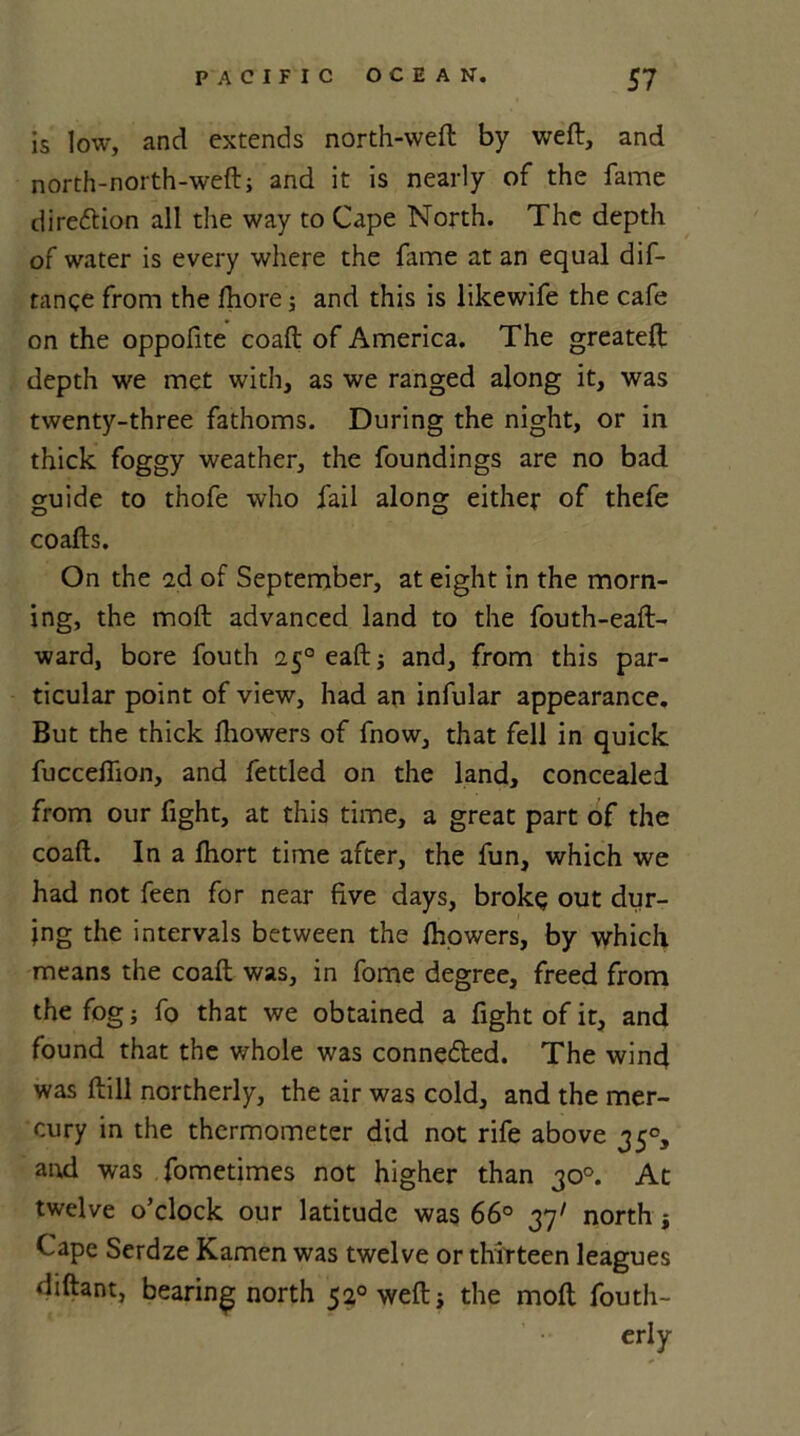 is low, and extends north-weft by weft, and north-north-weft; and it is nearly of the fame dire&ion all the way to Cape North. The depth of water is every where the fame at an equal dis- tance from the fhore; and this is likewife the cafe on the oppofite coaft of America. The greateft depth we met with, as we ranged along it, was twenty-three fathoms. During the night, or in thick foggy weather, the foundings are no bad guide to thofe who fail along either of thefe coafts. On the 2d of September, at eight in the morn- ing, the moft advanced land to the fouth-eaft- ward, bore fouth 250 eaft; and, from this par- ticular point of view, had an infular appearance. But the thick fhowers of fnow, that fell in quick fucceftion, and fettled on the land, concealed from our fight, at this time, a great part of the coaft. In a fhort time after, the fun, which we had not feen for near five days, broke out dur- ing the intervals between the fhowers, by which means the coaft was, in fome degree, freed from the fog; fo that we obtained a fight of it, and found that the whole was connected. The wind was ftill northerly, the air was cold, and the mer- cury in the thermometer did not rife above 350, and was fometimes not higher than 30°. At twelve o’clock our latitude was 66° 37' north; Cape Serdze Kamen was twelve or thirteen leagues diftant, bearing north 520 weft; the moft fouth- erly