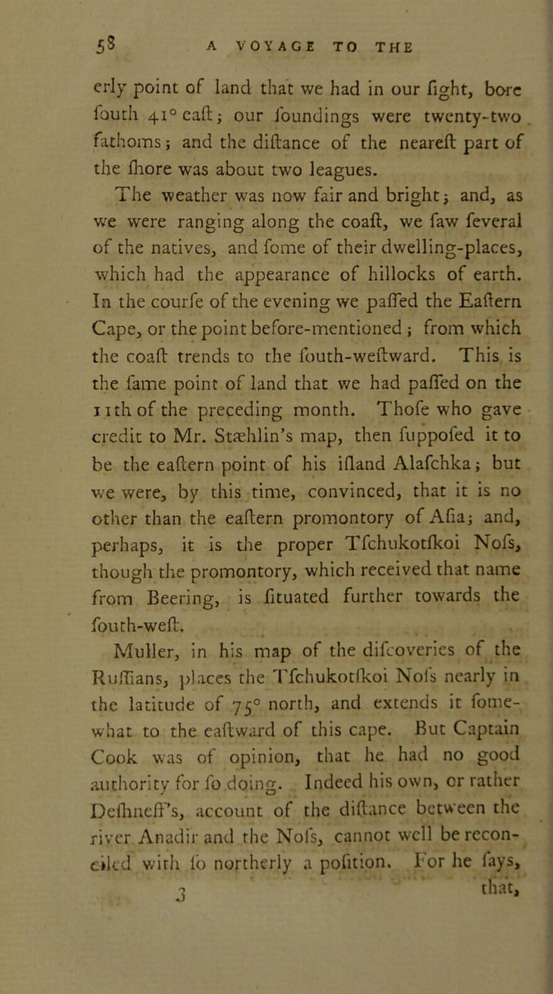 erly point of land that we had in our fight, bore lbuth 410 call; our foundings were twenty-two fathoms; and the diftance of the nearelt part of the fhore was about two leagues. The weather was now fair and bright -} and, as we were ranging along the coaft, we faw feveral of the natives, and fome of their dwelling-places, which had the appearance of hillocks of earth. In the courfe of the evening we palled the Eaftern Cape, or the point before-mentioned ; from which the coaft trends to the fouth-weftward. This is the fame point of land that we had palled on the nthofthe preceding month. Thofe who gave credit to Mr. Staehlin’s map, then fuppofed it to be the eaftern point of his iftand Alafchka; but we were, by this time, convinced, that it is no other than the eaftern promontory of Afia; and, perhaps, it is the proper Tfchukotlkoi Nofs, though the promontory, which received that name from Beering, is fituated further towards the fouth-weft. Muller, in his map of the difeoveries of the Ruffians, places the Tfchukotlkoi Nofs nearly in the latitude of 750 north, and extends it fome- what to the eaftward of this cape. But Captain Cook was of opinion, that he had no good authority for fo doing. Indeed his own, or rather Deilineft’s, account of the diftance between the river Anadir and the Nofs, cannot well be recon- ciled with lo northerly a pofition. For he fays, •? that.