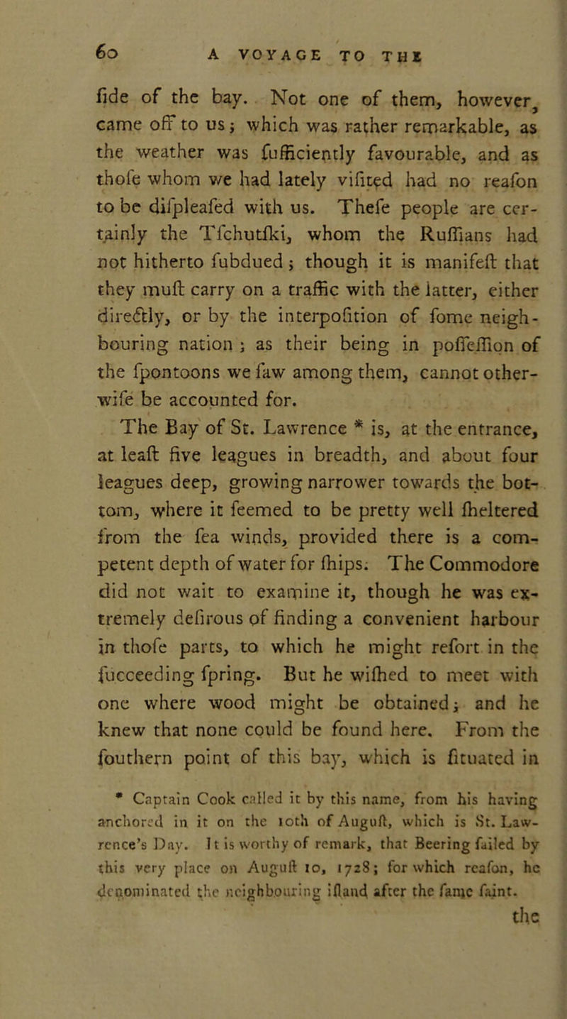 fide of the bay. Not one of them, however, came off to us; which was rather remarkable, as the weather was fufficiently favourable, and as thole whom v/e had lately vifited had no reafon to be difpleafed with us. Thefe people are cer- tainly the Tfchutfki, whom the Ruffians had not hitherto fubdued; though it is manifeft that they mull carry on a traffic with the latter, either dire&amp;ly, or by the interpofition of fome neigh- bouring nation ; as their being in polfelfion of the fpontoons we law among them, cannot other- wife be accounted for. The Bay of St. Lawrence * is, at the entrance, at lead five leagues in breadth, and about four leagues deep, growing narrower towards the bot- tom, where it feemed to be pretty well ffieltered from the fea winds, provided there is a com- petent depth of water for ffiips. The Commodore did not wait to examine it, though he was ex- tremely defirous of finding a convenient harbour in thofe parts, to which he might refort in the fucceeding fpring. But he wifhcd to meet with one where wood might be obtained; and he knew that none could be found here. From the fouthern point of this bay, which is fituated in * Captain Cook called it by this name, from his having anchored in it on the loth of Auguft, which is St. Law- rence’s Day. It is worthy of remark, that Beering failed by this very place on Auguft 10, 1728; for which reafon, he denominated the neighbouring ill and after the fame faint. the