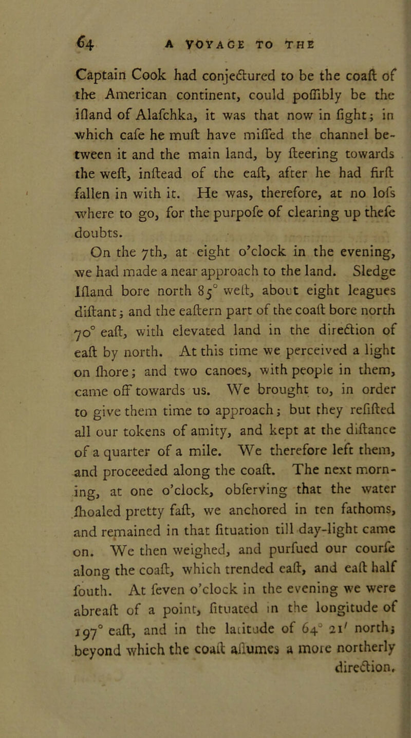 Captain Cook had conjectured to be the coaft of the American continent, could pofiibly be the ifland of Alafchka, it was that now in fight; in which cafe he muft have miffed the channel be- tween it and the main land, by fleering towards the weft, inftead of the eaft, after he had firft fallen in with it. He was, therefore, at no lofs where to go, for the purpofe of clearing up thefe doubts. On the 7th, at eight o’clock in the evening, we had made a near approach to the land. Sledge Ifland bore north 85° weft, about eight leagues diftant; and the eaftern part of the coaft bore north 70° eaft, with elevated land in the direction of eaft by north. At this time we perceived a light on fhore; and two canoes, with people in them, came off towards us. We brought to, in order to give them time to approach; but they refilled all our tokens of amity, and kept at the diftance of a quarter of a mile. We therefore left them, and proceeded along the coaft. The next morn- ing, at one o’clock, obferving that the water fhoaled pretty faft, we anchored in ten fathoms, and remained in that fituation till day-light came on. We then weighed, and purfued our courfe along the coaft, which trended eaft, and eaft half fouth. At feven o’clock in the evening we were abreaft of a point, fituated in the longitude of 1970 eaft, and in the latitude of 64° 211 north; beyond which the coaft aftumes a mote northerly direction.