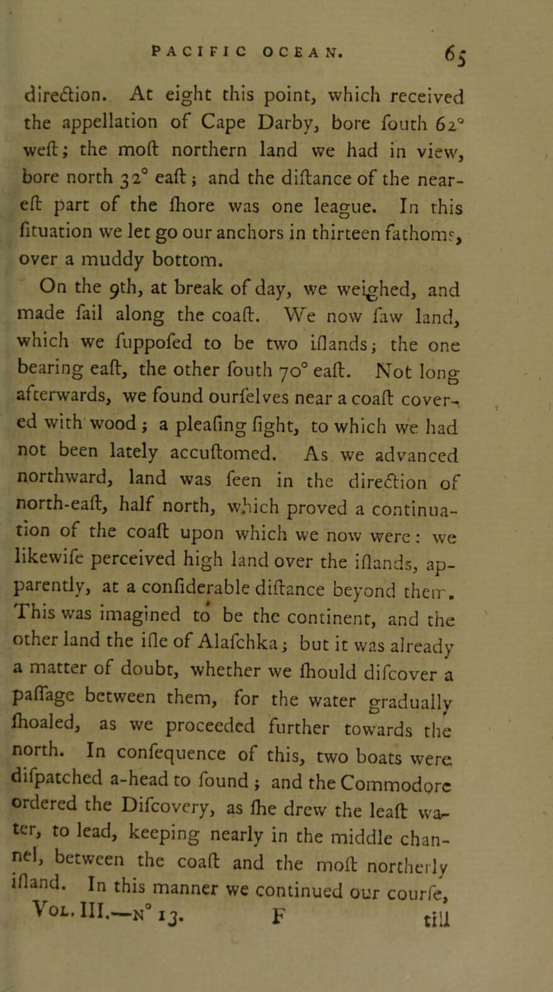 6S direction. At eight this point, which received the appellation of Cape Darby, bore fouth 6a° weft; the mod northern land we had in view, bore north 3z° eaft ; and the diftance of the near- eft part of the lhore was one league. In this fituation we let go our anchors in thirteen fathom?, over a muddy bottom. On the 9th, at break of day, we weighed, and made fail along the coaft. We now faw land, which we fuppofed to be two iflandsj the one bearing eaft, the other fouth 70° eaft. Not long afterwards, we found ourfelves near a coaft cover- ed with wood ; a pleafing fight, to which we had not been lately accuftomed. As we advanced northward, land was feen in the direction of north-eaft, half north, which proved a continua- tion of the coaft upon wrhich we now were: we likewife perceived high land over the iflands, ap- parently, at a confiderable diftance beyond their. This was imagined to be the continent, and the other land the lfle of Alafchka j but it was already a matter of doubt, whether we fhould difcover a pafiage between them, for the water gradually fhoaled, as we proceeded further towards the north. In confequence of this, two boats were difpatched a-head to found ; and the Commodore ordered the Difcovery, as fhe drew the leaft wa- ter, to lead, keeping nearly in the middle chan- nel, between the coaft and the molt northerly ifiand. In this manner we continued our courfe, Vol. III.—N0 13. F till