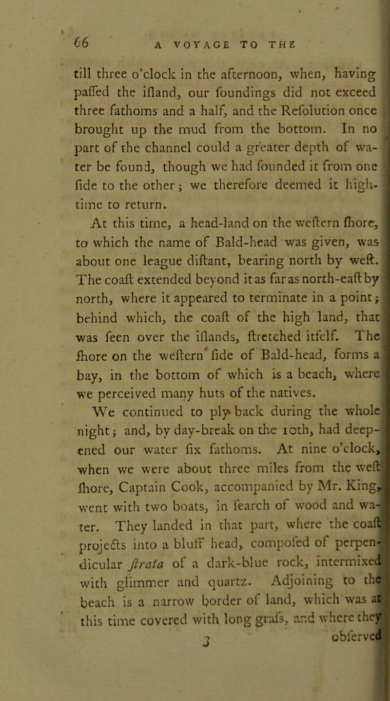 till three o’clock in the afternoon, when, having pafled the ifiand, our foundings did not exceed three fathoms and a half, and the Refolution once brought up the mud from the bottom. In no part of the channel could a greater depth of wa- j ter be found, though we had founded it from one j fide to the other j we therefore deemed it high- I time to return. At this time, a head-land on the weftern fhore, to which the name of Bald-head was given, was j about one league diftant, bearing north by weft. I The coaft extended beyond it as far as north-eaftby north, where it appeared to terminate in a point; 1 behind which, the coaft of the high land, that I was feen over the ifiands, ftretched itfelf. The 1 fhore on the weftern fide of Bald-head, forms a j bay, in the bottom of which is a beach, where we perceived many huts of the natives. We continued to ply back during the whole j night; and, by day-break on the ioth, had deep-] cned our water fix fathoms. At nine o’clock, when we were about three miles from the weftj fhore. Captain Cook, accompanied by Mr. KingJ went with two boats, in fearch of wood and wa-1 ter. They landed in that part, where the coaftj projects into a bluff head, compofed of perpen- dicular Jirata of a dark-blue rock, intermixed with glimmer and quartz. Adjoining to the beach is a narrow border of land, which was at this time covered with long grafs, and where they o obferveaf