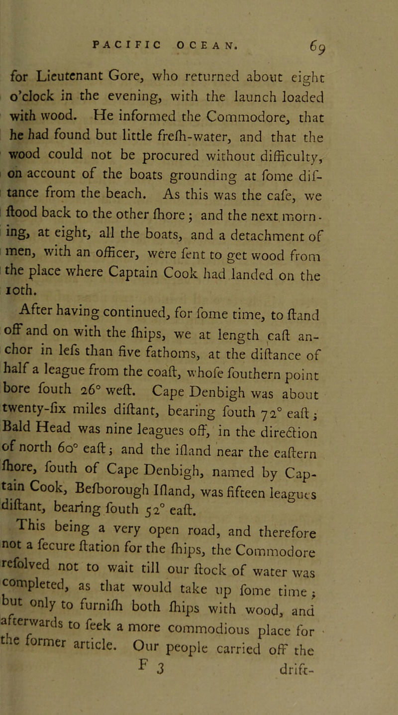 for Lieutenant Gore, who returned about eight o’clock in the evening, with the launch loaded with wood. He informed the Commodore, that he had found but little frefh-water, and that the wood could not be procured without difficulty, on account of the boats grounding at fome dis- tance from the beach. As this was the cafe, we flood back to the other ffiore ; and the next morn - ing, at eight, all the boats, and a detachment of men, with an officer, were fent to get wood from the place where Captain Cook had landed on the 10th. After having continued, for fome time, to Hand off and on with the Ships, we at length call an- chor in lefs than five fathoms, at the diftance of half a league from the coaft, whofe fouthern point bore fouth 26° weft. Cape Denbigh was about twenty-fix miles diftant, bearing fouth 720 eaft ■, Bald Head was nine leagues off, in the dire&amp;ion of north 6o° eaft 5 and the ifiand near the eaftern Ihore, fouth of Cape Denbigh, named by Cap- tain Cook, Befborough Ifiand, was fifteen leagues diftant, bearing fouth 520 eaft. This being a very open road, and therefore not a fecure ftation for the Ships, the Commodore refolved not to wait till our flock of water was completed, as that would take up fome time ; but only to furnifh both Ships with wood, and afterwards to feek a more commodious place for tne ormer article. Our people carried off the F 3 drift-