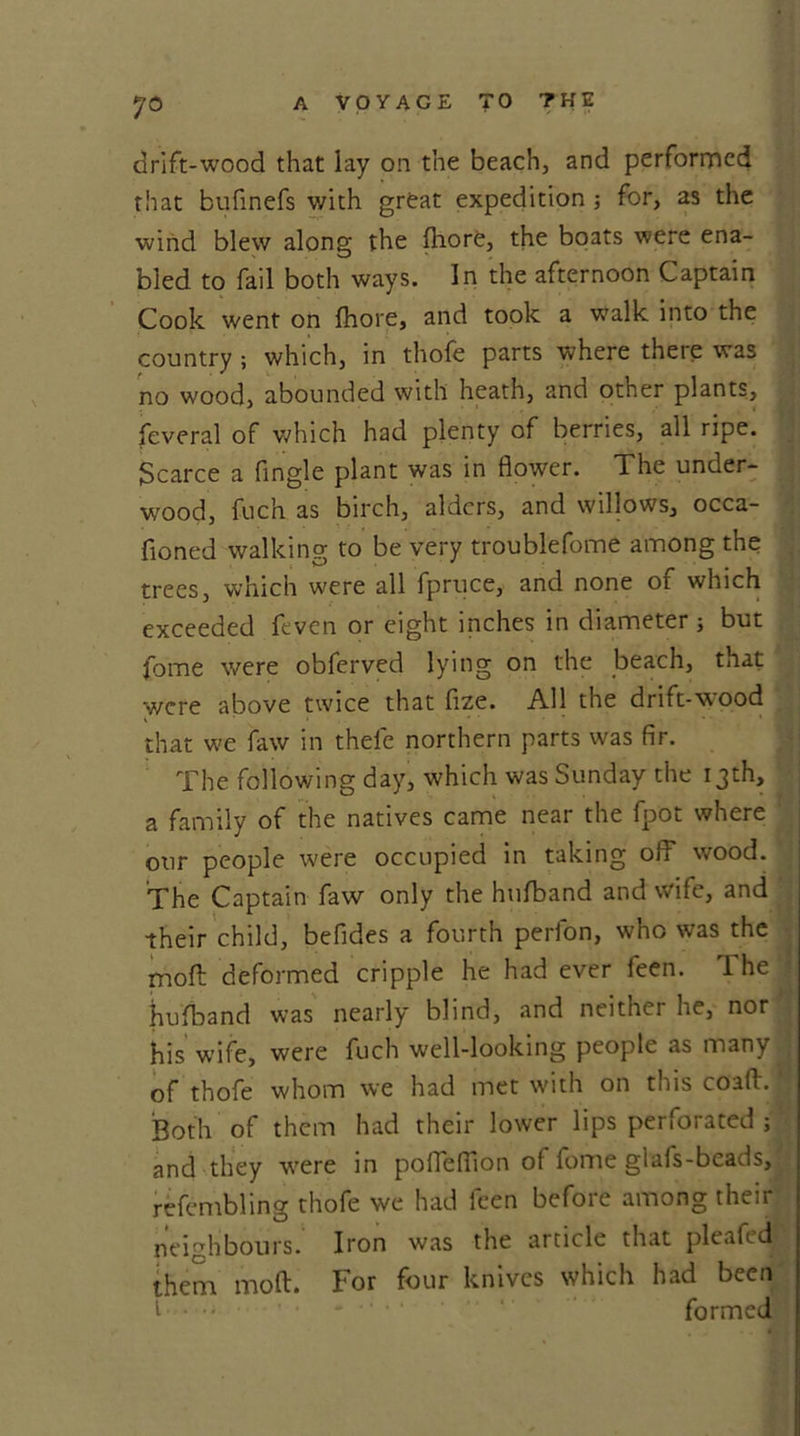 7© drift-wood that lay on the beach, and performed that bufinefs with great expedition for, as the wind blew along the fhore, the boats were ena- bled to fail both ways. In the afternoon Captain Cook went on fhore, and took a walk into the country ; which, in thofe parts where there was no wood, abounded with heath, and other plants, feveral of which had plenty of berries, all ripe. Scarce a Angle plant was in flower. The under- wood, fuch as birch, alders, and willows, occa- fioned walking to be very troublefome among the trees, which were all fpruce, and none of which exceeded feven or eight inches in diameter ; but fome were obferved lying on the beach, that were above twice that fize. All the drift-wood that we faw in thefe northern parts was fir. The following day, which was Sunday the 13th, a family of the natives came near the fpot where our people were occupied in taking off wood. The Captain faw only the hufband and wife, and their child, befides a fourth perfon, who was the moft deformed cripple he had ever feen. The hufband was nearly blind, and neithei he, nor his wife, were fuch well-looking people as many ; of thofe whom we had met with on this coaft. *; Both of them had their lower lips perforated ; and they were in poffeflion of fome glafs-beads, refembling thofe we had feen before among their neighbours. Iron was the article that pleafed them moft. For four knives which had been formed