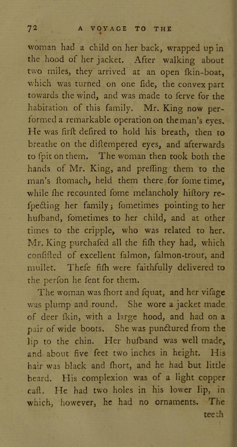 woman had a child on her back, wrapped up in the hood of her jacket. After walking about two miles, they arrived at an open Ikin-boat, which was turned on one fide, the convex part towards the wind, and was made to ferve for the habitation of this family. Mr. King now per- formed a remarkable operation on the man’s eyes. He was firfl defired to hold his breath, then to breathe on the diftempered eyes, and afterwards to fpit on them. The woman then took both the hands of Mr. King, and prefling them to the man’s flomach, held them there for fome time, while fhe recounted fome melancholy hiftory re- fpedling her family fometimes pointing to her hufband, fometimes to her child, and at other times to the cripple, who was related to her. Mr. King purchafed all the fifli they had, which confided of excellent falmon, falmon-trout, and mullet. Thefe fifli were faithfully delivered to the perfon he fent for them. The woman was fhort and fquat, and her vifage was plump and round. She wore a jacket made of deer fkin, with a large hood, and had on a pair of wide boots. She was pundtured from the lip to the chin. Her hufband was well made, and about five feet two inches in height. His hair was black and fhort, and he had but little beard. His complexion was of a light copper call. He had two holes in his lower lip, in which, however, he had no ornaments. The teeth