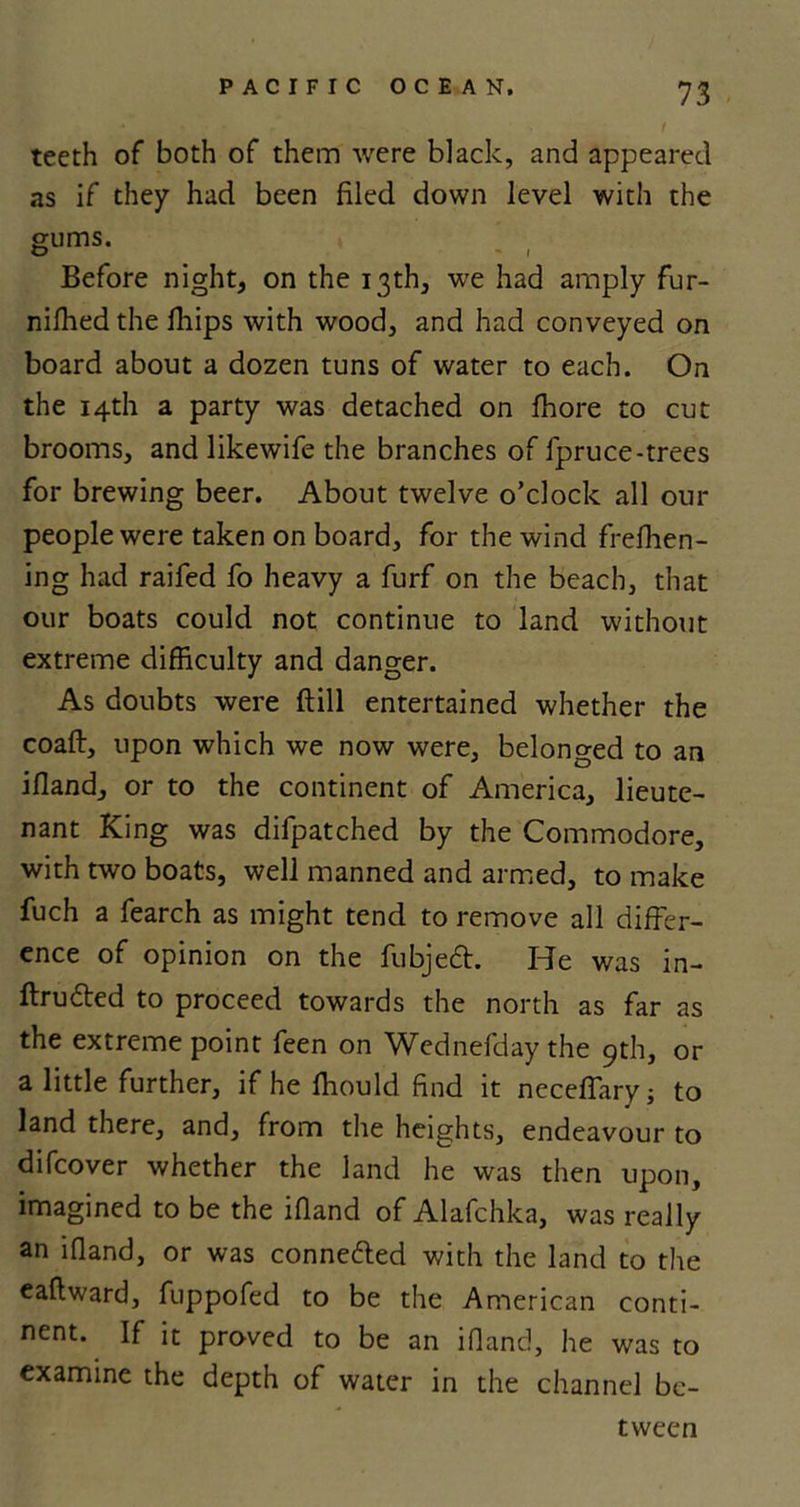 teeth of both of them were black, and appeared as if they had been filed down level with the gums. O - i Before night, on the 13th, we had amply fur- nifhed the fhips with wood, and had conveyed on board about a dozen tuns of water to each. On the 14th a party was detached on fhore to cut brooms, and likewife the branches of fpruce-trees for brewing beer. About twelve o’clock all our people were taken on board, for the wind ffefhen- ing had raifed fo heavy a furf on the beach, that our boats could not continue to land without extreme difficulty and danger. As doubts were {till entertained whether the coafl, upon which we now were, belonged to an ifland, or to the continent of America, lieute- nant King was difpatched by the Commodore, with two boats, well manned and armed, to make fuch a fearch as might tend to remove all differ- ence of opinion on the fubjedt. He was in- ftrudted to proceed towards the north as far as the extreme point feen on Wednefdaythe 9th, or a little further, ifheffiould find it neceffary; to land there, and, from the heights, endeavour to difcover whether the land he was then upon, imagined to be the ifland of Alafchka, was really an ifland, or was connected with the land to the eaflward, fuppofed to be the American conti- nent. If in proved to be an ifland, he was to examine the depth of water in the channel be- tween