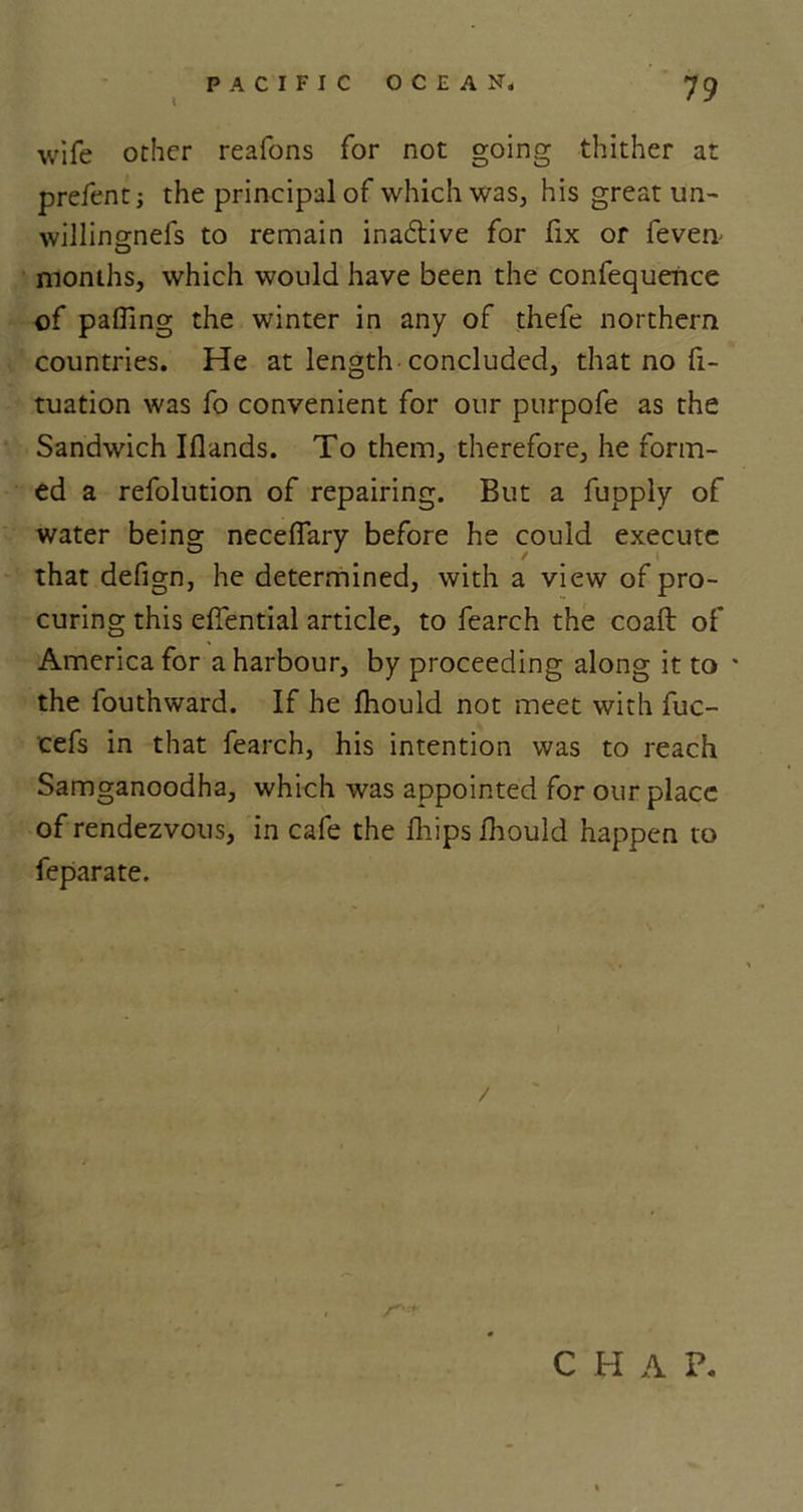 wife other reafons for not going thither at prefentj the principal of which was, his great un- willingnefs to remain inactive for fix or fevem months, which would have been the confequerice of palling the winter in any of thefe northern countries. He at length concluded, that no fi- tuation was fo convenient for our purpofe as the Sandwich Iflands. To them, therefore, he form- ed a refolution of repairing. But a fupply of water being neceffary before he could execute that defign, he determined, with a view of pro- curing this effential article, to fearch the coaft of America for a harbour, by proceeding along it to * the fouthward. If he Ihould not meet with fuc- cefs in that fearch, his intention was to reach Samganoodha, which was appointed for our place of rendezvous, in cafe the fhips ihould happen to feparate. C H A P.