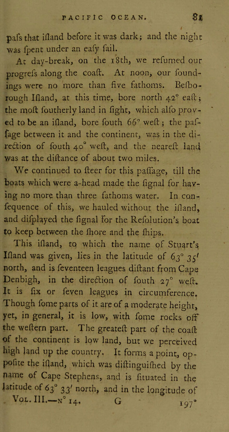 t pafs that illand before it was dark; and the night was ipent under an eafy fail. At day-break, on the 18 th, we refumed our progrels along the coaft. At noon, our found- ings were no more than five fathoms. Befbo- rough Ifland, at this time, bore north 420 eafc; the molt foutherly land in fight, which alfo prov- ed to be an ifland, bore fouth 66° weft; the paf- fage between it and the continent, was in the di- rection of fouth 40° weft, and the neareft land, was at the diftance of about two miles. We continued to fleer for this pafiage, till the boats which were a-head made the fignal for hav- ing no more than three fathoms water. In con- fequence of this, we hauled without the ifland, and difplayed the fignal for the Refolution’s boat to keep between the fhore and the fhips. This ifland, to which the name of Stuart’s Ifland was given, lies in the latitude of 63° 35' north, and is feventeen leagues diflant from Cape Denbigh, in the direction of fouth 270 weft. It is fix or feven leagues in circumference. Though fome parts of it are of a moderate height, yet, in general, it is low, with fome rocks off the weflern part. The greatefl part of the coaft of the continent is low land, but we percfeived high land up the country. It forms a point, op- pofite the ifland, which was diflinguifhed by the name of Cape Stephens, and is fituated in the latitude of 63° 33' north, and in the longitude of VOL. III.—m° I4. G • joy