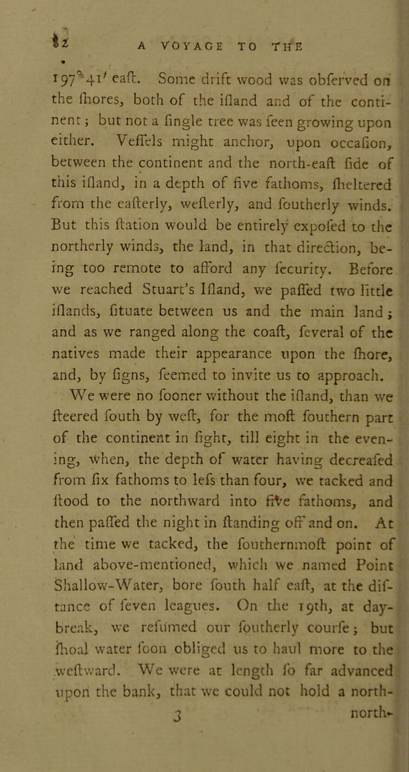 • I97°4l/ eaff Some drift wood was obferved on the fhores, both of the ifland and of the conti- nent ; but not a Single tree was feen growing upon either. VefTels might anchor, upon occafion, between the continent and the north-eaft fide of this ifland, in a depth of five fathoms, flieltered from the eafterly, weflerly, and foutherly winds. But this ftation would be entirely expofed to the northerly winds, the land, in that direction, be- ing too remote to afford any lecurity. Before we reached Stuart’s Ifland, we patted two Tittle iflands, fituate between us and the main land; and as we ranged along the coaft, feveral of the natives made their appearance upon the fhore, and, by figns, feemed to invite us to approach. We were no fooner without the ifland, than we fleered fouth by weft, for the moft fouthern part of the continent in fight, till eight in the even- ing, when, the depth of water having decreafed from fix fathoms to lefs than four, we tacked and flood to the northward into fiVe fathoms, and then patted the night in (landing off and on. At the time we tacked, the fouthernmofl point of land above-mentioned, which we named Point Shallow-Water, bore fouth half eaft, at the dif- tance of feven leagues. On the 19th, at day- break, we relumed our foutherly courfe; but ihoal water loon obliged us to haul more to the weftward. We were at length fo far advanced upon the bank, that we could not hold a north- 3 north*-