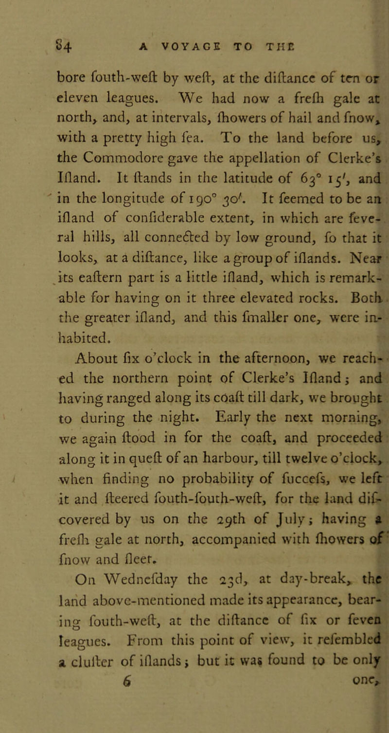 bore fouth-wefl by weft, at the diftancc of ten or eleven leagues. We had now a frefh gale at north* and, at intervals, fhowers of hail and fnow, with a pretty high lea. To the land before us, the Commodore gave the appellation of Clerke’s Illand. It Hands in the latitude of 63° 15', and in the longitude of 190° 30'. It feemed to be an illand of confiderable extent, in which are ieve- ral hills, all connected by low ground, fo that it looks, at a diftance, like a group of illands. Near its eaftern part is a little illand, which is remark- able for having on it three elevated rocks. Both the greater illand, and this fmaller one, were in- habited. About fix o’clock in the afternoon, we reach- ed the northern point of Clerke’s Illand; and having ranged along its coaft till dark, we brought to during the night. Early the next morning, we again Hood in for the coaft, and proceeded along it in quell of an harbour, till twelve o’clock, when finding no probability of fuccefs, we left it and fleered fouth-fouth-weft, for the land dis- covered by us on the 29th of July; having a frefh gale at north, accompanied with fhowers of fnow and fleer. On Wednefday the 23d, at day-break, the land above-mentioned made its appearance, bear- ing fouth-weft, at the diftancc of fix or feven leagues. From this point of view, it refembled a duller of illands; but it was found to be only 6 one.