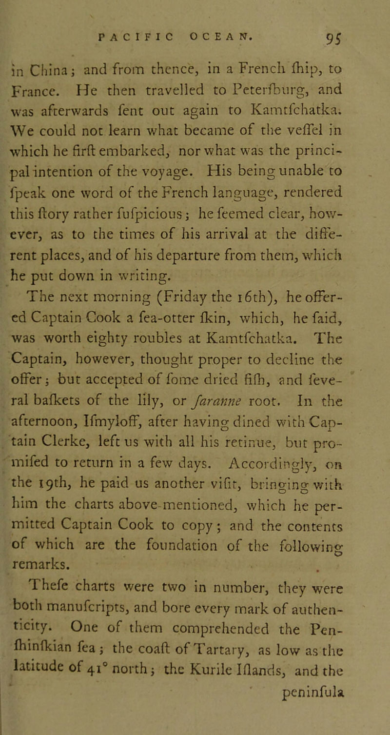 in China; and from thence, in a French fhip, to France. He then travelled to Petersburg, and was afterwards fent out again to Kamtfchatka. We could not learn what became of the veffel in which he firft embarked, nor what w-as the princi- pal intention of the voyage. His being unable to fpeak one word of the French language, rendered this flory rather fufpicious; he feemed clear, how- ever, as to the times of his arrival at the diffe- rent places, and of his departure from them, which he put down in writing. The next morning (Friday the 16th), he offer- ed Captain Cook a fea-otter fkin, which, he faid, was worth eighty roubles at Kamtfchatka. The Captain, however, thought proper to decline the offer; but accepted of fome dried fifh, and feve- ral balkets of the lily, or Jaranne root. In the afternoon, Ifmyloff, after having dined with Cap- tain Clerke, left us with all his retinue, but pro- mifed to return in a few days. Accordingly, on the 19th, he paid us another vifit, bringing with him the charts above-mentioned, which he per- mitted Captain Cook to copy ; and the contents of which are the foundation of the following- remarks. Thefe charts were two in number, they were both manuferipts, and bore every mark of authen- ticity. One of them comprehended the Pen- fhinfkian fea; the coaft of Tartary, as low as the latitude of 410 north; the Kurile Iflands, and the peninfula