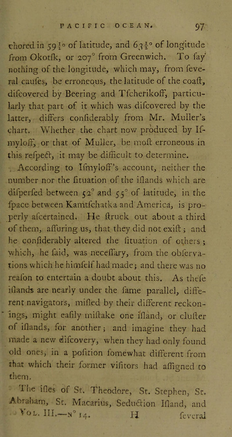 chored in 59 £° of latitude, and 63 f° of longitude from Okotfk, or 207° from Greenwich. To fay' nothing of the longitude, which may, from feve- ral caufes, be erroneous, the latitude of the coafl, difeovered by Beering and Tfcherikoff, particu- larly that part of it which was difeovered by the latter, differs confiderably from Mr. Muller’s chart. Whether the chart now produced by If- mylofF, or that of Muller, be moft erroneous in this refpedl, it may be difficult to determine. According to Ifmyloff’s account, neither the number nor the fituation of the iflands which are difperfed between 51° and 550 of latitude, in the fpace between Kamtfchatka and America, is pro- perly afeertained. He flruck out about a third of them, alluring us, that they did not exift ; and he confiderably altered the fituation of others ; which, he faid, was neceffary, from the obferva- tions which he himfelf had madej and there was no reafon to entertain a doubt about this. As the'fe iiland-s are nearly under the fame parallel, diffe- rent navigators, milled by their different reckon- ings, might eafily miflake one ifland, or duller of iflands, for another; and imagine they had made a new difeovery, when they had only found old ones, in a pofition fomewhat different from that which their former vifitors had affirmed to them. 1 lie ifles of St. Theodore, St. Stephen, St. Abraham, St. Macarius, Seduction Ifland, and ^ ol. III.—14. IT feveral