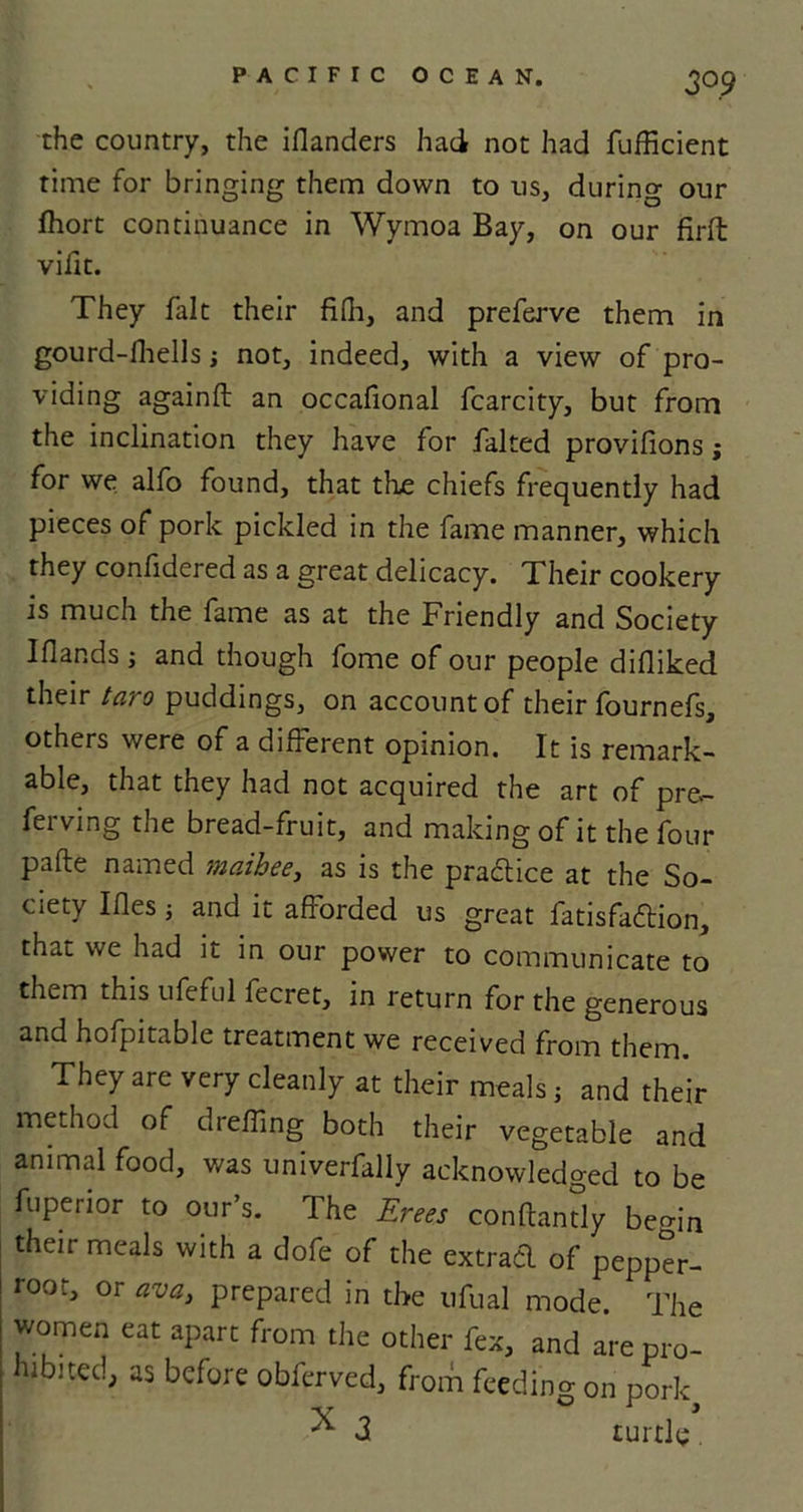 che country, the iflanders had not had fufficient time for bringing them down to us, during our fhort continuance in Wymoa Bay, on our firfl vifit. They fait their fi(h, and preferve them in gourd-fhells; not, indeed, with a view of pro- viding againft an occafional fcarcity, but from the inclination they have for falted provifions j for we alfo found, that the chiefs frequently had pieces of pork pickled in the fame manner, which they confidered as a great delicacy. Their cookery is much the fame as at the Friendly and Society I (lands j and though fome of our people didiked their taro puddings, on account of their fournefs, others were of a different opinion. It is remark- able, that they had not acquired the art of pre.- ferving the bread-fruit, and making of it the four pafte named maibee, as is the practice at the So- ciety Ides i and it afforded us great fatisfadion, that we had it in our power to communicate to them this ufeful fecret, in return for the generous and hoipitable treatment we received from them. They are very cleanly at their meals j and their method of dreffing both their vegetable and animal food, was univerfally acknowledged to be fu peri or to our’s. The Erees conftantly bemn their meals with a dofe of the extracl of pepper- root, or ava, prepared in the ufual mode. The women eat apart from the other fex, and are pro- hibited, as before obferved, from feeding on pork, ^ 3 turtle.