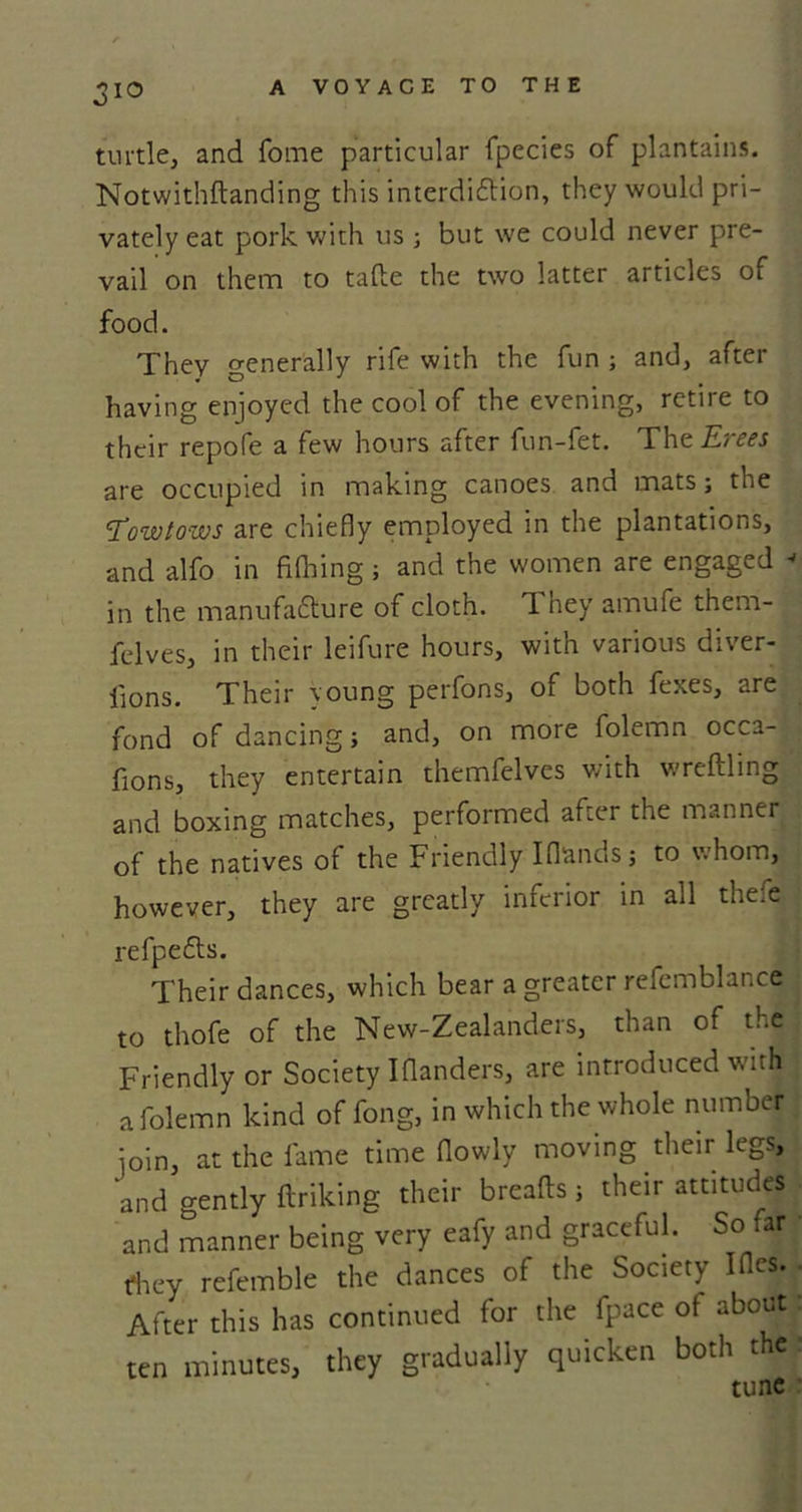 turtle, and fome particular fpecies of plantains. Notwithkanding this interdiction, they would pri- vately eat pork with us ; but we could never pre- vail on them to take the two latter articles of food. They generally rife with the fun ; and, after having enjoyed the cool of the evening, retire to their repofe a few hours after fun-iet. The ILi css are occupied in making canoes and mats; the Towtows are chiefly employed in the plantations, and alfo in filhing; and the women are engaged * in the manufacture of cloth, 1 ney amufe therri- felves, in their leifure hours, with various diver- lions. Their young perfons, of both fexes, are fond of dancing; and, on more folemn occa- fions, they entertain themfelves with wreftling and boxing matches, performed after the manner of the natives of the Friendly Iflands; to whom, however, they are greatly inferior in all thefe refpeCts. Their dances, which bear a greater refemblance to thofe of the New-Zealanders, than of the Friendly or Society Iflanders, are introduced with a folemn kind of fong, in which the whole number join, at the fame time flowly moving their legs, and gently ftriking their breaks; their attitudes and manner being very eafy and graceful. So far they refemble the dances of the Society I Acs. After this has continued for the fpace of about ten minutes, they gradually quicken both the