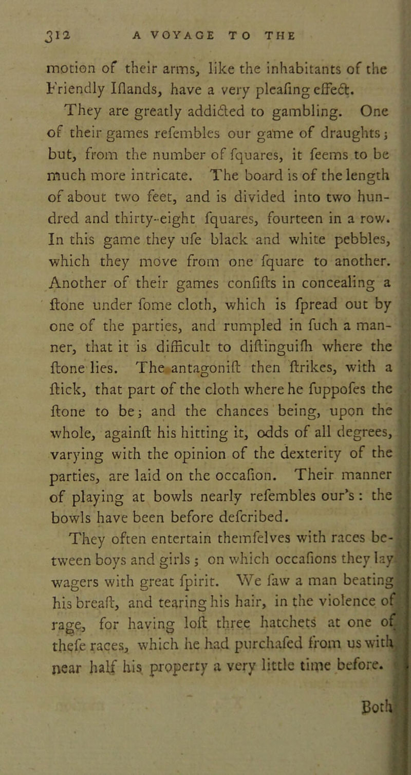 motion of their arms, like the inhabitants of the Friendly Iflands, have a very pleafing cffed. They are greatly addi&amp;ed to gambling. One of their games refembles our game of draughts; but, from the number of fquares, it feems to be much more intricate. The board is of the length of about two feet, and is divided into two hun- dred and thirty-eight fquares, fourteen in a row. In this game they ufe black and white pebbles, which they move from one fquare to another. Another of their games confifts in concealing a ftone under fome cloth, which is fpread out by one of the parties, and rumpled in fuch a man- * ner, that it is difficult to diftinguifh where the ftone lies. The antagonift then ftrikes, with a flick, that part of the cloth where he fuppofes the ftone to be; and the chances being, upon the whole, againft his hitting it, odds of all degrees, varying with the opinion of the dexterity of the parties, are laid on the occafion. Their manner of playing at bowls nearly refembles our’s : the bowls have been before defcribed. They often entertain themfelves with races be- tween boys and girls ; on which occafions they lay ■ wagers with great fpirit. We law a man beating \ hisbreaft, and tearing his hair, in the violence ol rage, for having loft three hatchets at one of ; thefe races, which he had purchafed from us with i near half his property a very little time before. ■ Both;
