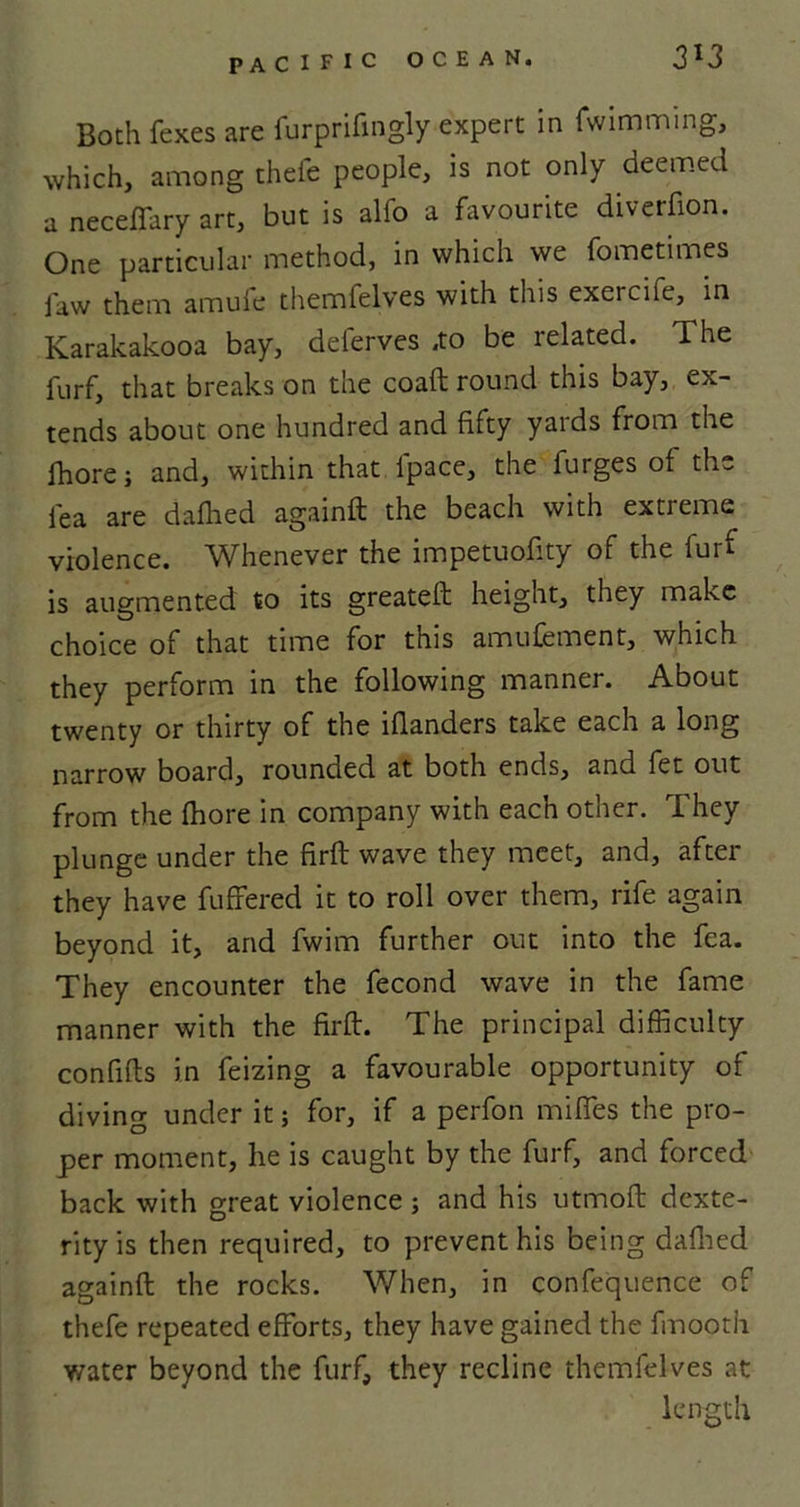 Both fexes are furprifmgly expert in fwimming, which, among thefe people, is not only deemed a neceffary art, but is alfo a favourite diverfion. One particular method, in which we fometimes faw them amuie themfelves with this exercife, in Karakakooa bay, deferves .to be related. The furf, that breaks on the coaft round this bay, ex- tends about one hundred and fifty yards from the fhore; and, within that fpace, the furges of the lea are dallied againft the beach with extreme violence. Whenever the lmpetuofity of the furf is augmented to its greateft height, they make choice of that time for this amufement, which they perform in the following manner. About twenty or thirty of the iflanders take each a long narrow board, rounded at both ends, and fet out from the fhore in company with each other. They plunge under the firft wave they meet, and, after they have fuffered it to roll over them, rife again beyond it, and fwim further out into the fea. They encounter the fecond wave in the fame manner with the firft. The principal difficulty confifts in feizing a favourable opportunity of diving under it; for, if a perfon mifles the pro- per moment, he is caught by the furf, and forced back with great violence ; and his utmoft dexte- rity is then required, to prevent his being dafhed againft the rocks. When, in confequence of thefe repeated efforts, they have gained the fmooth water beyond the furf, they recline themfelves at length