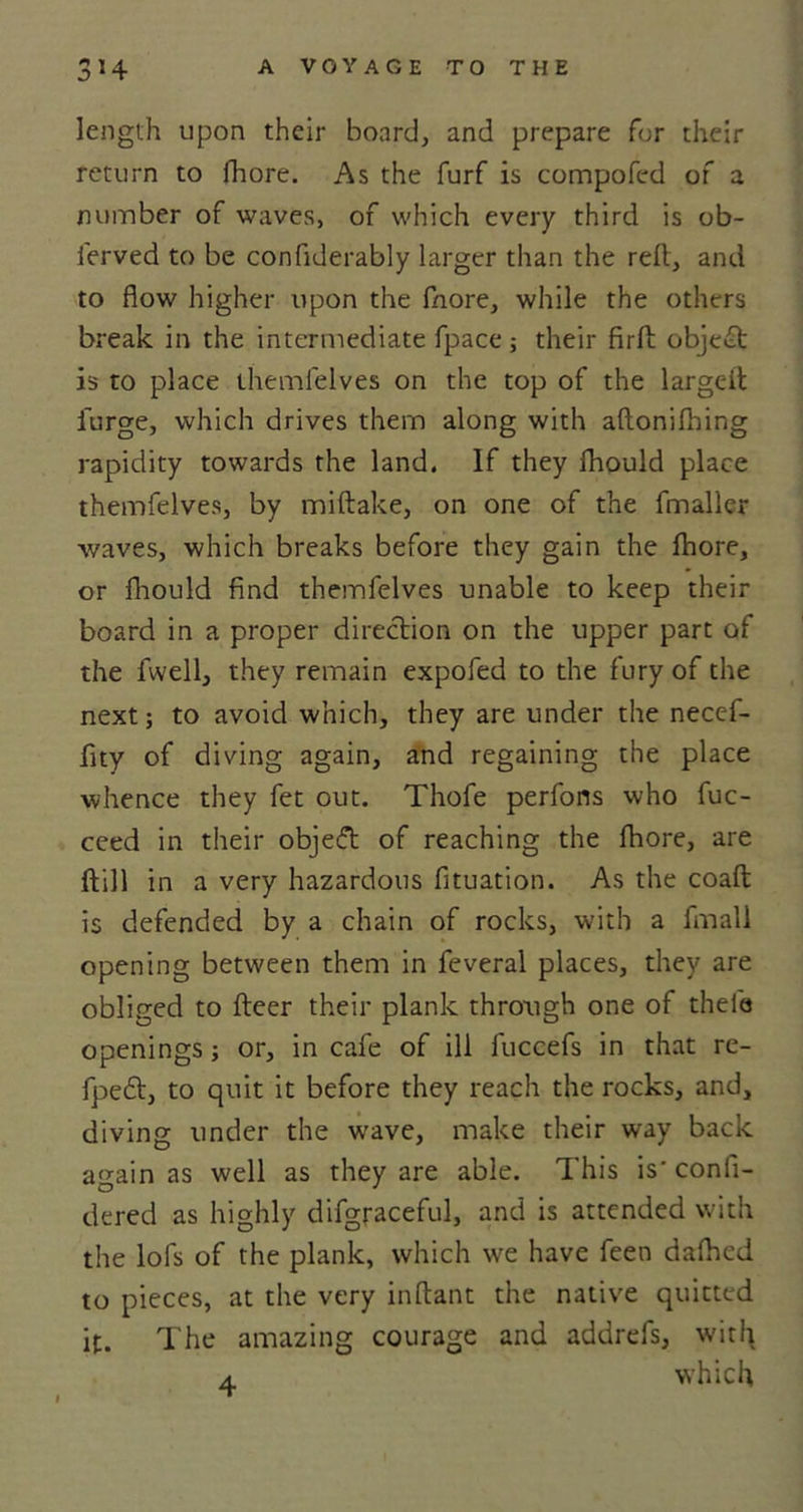 length upon their board, and prepare for their return to fhore. As the furf is compofed of a number of waves, of which every third is ob- ferved to be confiderably larger than the reft, and to flow higher upon the fnore, while the others break in the intermediate fpace j their firft object is to place ihemfelves on the top of the largeit furge, which drives them along with aflonifbing rapidity towards the land. If they fhould place themfelves, by miftake, on one of the fmaller waves, which breaks before they gain the fhore, or fhould find themfelves unable to keep their board in a proper direction on the upper part of the fwell, they remain expofed to the fury of the next; to avoid which, they are under the necef- fity of diving again, and regaining the place whence they fet out. Thofe perfons who fuc- ceed in their obje&lt;5t of reaching the fhore, are Itill in a very hazardous fituation. As the coaft is defended by a chain of rocks, with a fmali opening between them in feveral places, they are obliged to fteer their plank through one of thefe openings; or, in cafe of ill fuccefs in that re- fpe£t, to quit it before they reach the rocks, and, diving under the wave, make their way back again as well as they are able. This is' confi- dered as highly difgraceful, and is attended with the lofs of the plank, which we have feen dafhed to pieces, at the very inftant the native quitted it. The amazing courage and addrefs, with a which