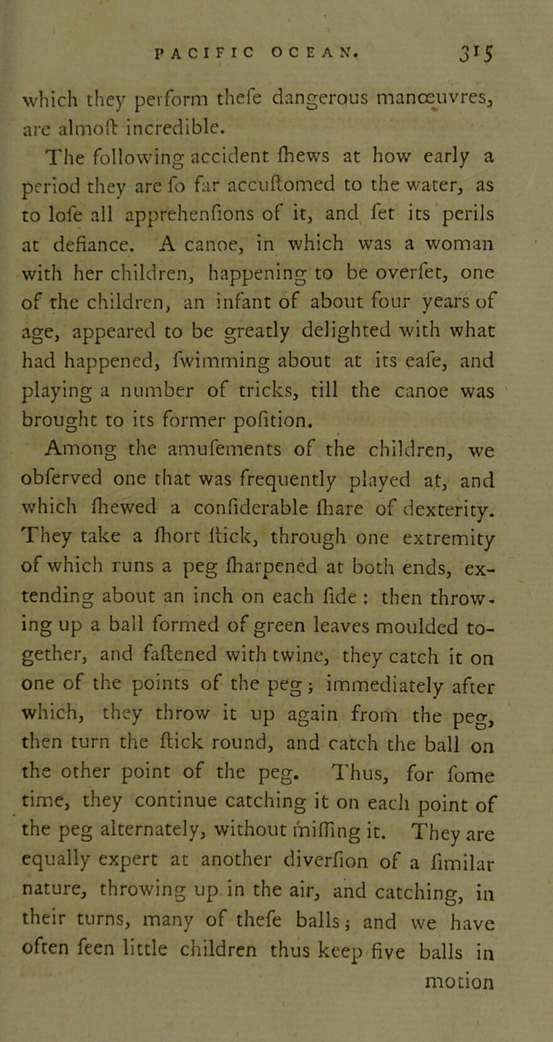 which they perform thefe dangerous manoeuvres, are almoft incredible. The following accident fhews at how early a period they are fo far accuftomed to the water, as to lofe all apprehenfions of it, and fet its perils at defiance. A canoe, in which was a woman with her children, happening to be overfet, one of the children, an infant of about four years of age, appeared to be greatly delighted with what had happened, fwimming about at its eafe, and playing a number of tricks, till the canoe was brought to its former pofition. Among the amufements of the children, we obferved one that was frequently played at, and which fhewed a confiderable fhare of dexterity. They take a fhort flick, through one extremity of which runs a peg fharpcned at both ends, ex- tending about an inch on each fide : then throw- ing up a ball formed of green leaves moulded to- gether, and fattened with twine, they catch it on one of the points of the peg; immediately after which, they throw it up again from the peg, then turn the flick round, and catch the ball on the other point of the peg. Thus, for fome time, they continue catching it on each point of the peg alternately, without miffing it. They are equally expert at another diverfion of a fimilar nature, throwing up in the air, and catching, in their turns, many of thefe balls j and we have often feen little children thus keep five balls in motion
