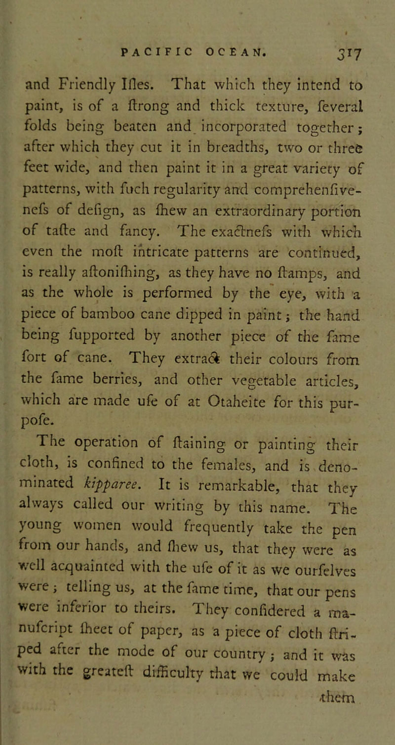 3T7 and Friendly Ifles. That which they intend to paint, is of a ftrong and thick texture, feveral folds being beaten and incorporated together; after which they cut it in breadths, two or three feet wide, and then paint it in a great variety of patterns, with fuch regularity and comprehenfive- nefs of defign, as fhew an extraordinary portion of tafle and fancy. The exactness with which even the mod: intricate patterns are continued, is really aftonifhing, as they have no ftamps, and as the whole is performed by the eye, with a piece of bamboo cane dipped in paint; the hand being fupported by another piece of the fame fort of cane. They extra&amp; their colours from the fame berries, and other vegetable articles, which are made ufe of at Otaheite for this pur- pofe. The operation of flaming or painting their cloth, is confined to the females, and is deno- minated kipparee. It is remarkable, that they always called our writing by this name. The young women would frequently take the pen from our hands, and fhew us, that they were as well acquainted with the ufe of it as we ourfelves were ; telling us, at the fame time, that our pens were inferior to theirs. They confidered a ma- nufeript fheet of paper, as a piece of cloth flri- ped after the mode of our country; and it was with the greatefl difficulty that we could make -them