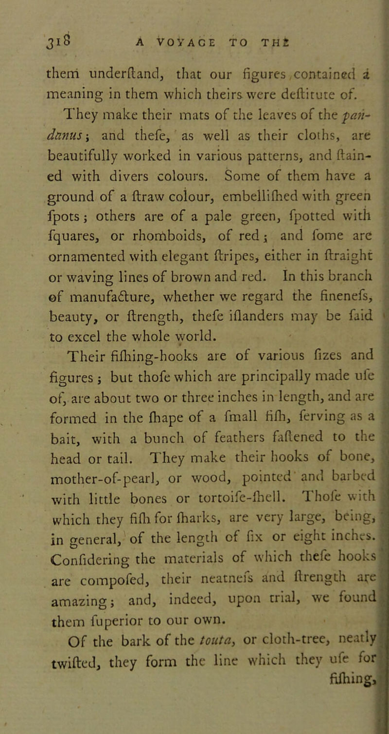 them underhand, that our figures contained a meaning in them which theirs were deftitute of. They make their mats of the leaves of thep#»- dnnus; and thefe, as well as their cloths, are beautifully worked in various patterns, and ftain- ed with divers colours. Some of them have a ground of a ftraw colour, embellifhed with green fpots; others are of a pale green, fpotted with fquares, or rhomboids, of red; and fome are ornamented with elegant (tripes, either in ftraight or waving lines of brown and red. In this branch of manufafture, whether we regard the finenefs, beauty, or ftrength, thefe ifianders may be faid ( to excel the w-hole world. Their fifhing-hooks are of various fizes and figures ; but thofe which are principally made ufe of, are about two or three inches in length, and are formed in the fhape of a fmall fifh, ferving as a • bait, with a bunch of feathers fattened to the head or tail. They make their hooks of bone, mother-of-p&gt;earl, or wood, pointed'and barbed with little bones or tortoife-lhell. Thole with ■ which they fifli for (harks, are very large, being, in general, of the length of fix or eight inches. Confidering the materials of which thefe hooks j are compofed, their neatnefs and ftrength are amazing j and, indeed, upon trial, we found them fuperior to our own. Of the bark of the touta, or cloth-tree, neatly twitted, they form the line which they ufe for filhing.