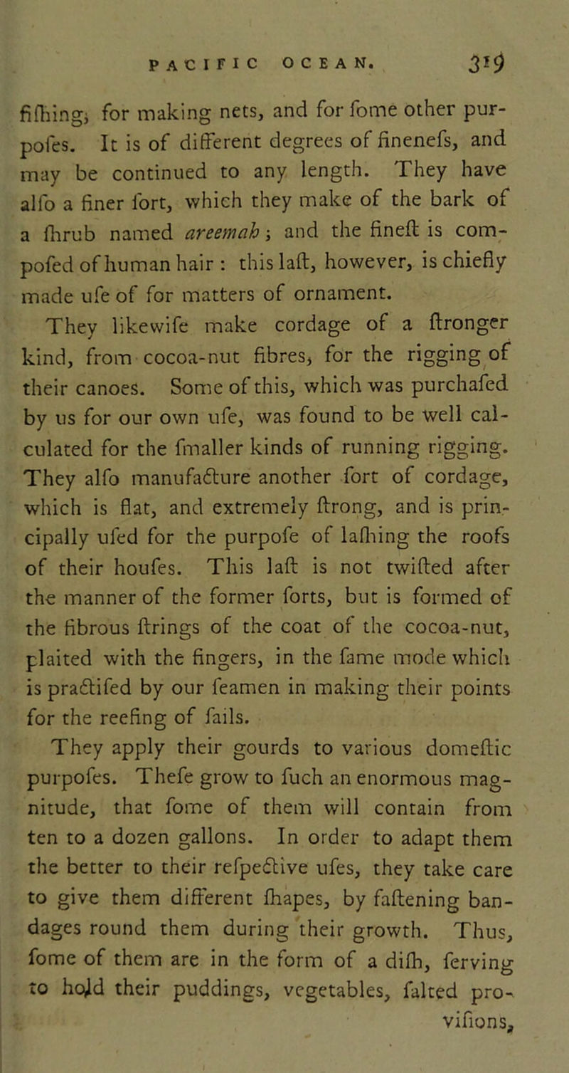 fifhingi for making nets, and for fome other pur- poles. It is of different degrees of finenefs, and may be continued to any length. They have all'o a finer fort, which they make of the bark of a fhrub named areemah; and the fineft is com- pofed of human hair : this laft, however, is chiefly made ufe of for matters of ornament. They likewife make cordage of a ftronger kind, from cocoa-nut fibres, for the rigging of their canoes. Some of this, which was purchafed by us for our own ufe, was found to be well cal- culated for the fin all er kinds of running rigging. They alfo manufacture another fort of cordage, which is flat, and extremely ftrong, and is prin- cipally uled for the purpofe of lathing the roofs of their houfes. This laft is not twilled after the manner of the former forts, but is formed of the fibrous firings of the coat of the cocoa-nut, plaited with the fingers, in the fame mode which is pradtifed by our feamen in making their points for the reefing of fails. They apply their gourds to various domeftic purpofes. Thefe grow to fuch an enormous mag- nitude, that fome of them will contain from ten to a dozen gallons. In order to adapt them the better to their refpeCtive ufes, they take care to give them different fhapes, by fattening ban- dages round them during their growth. Thus, fome of them are in the form of a difh, ferving to hc^ld their puddings, vegetables, faked pro- vifions.