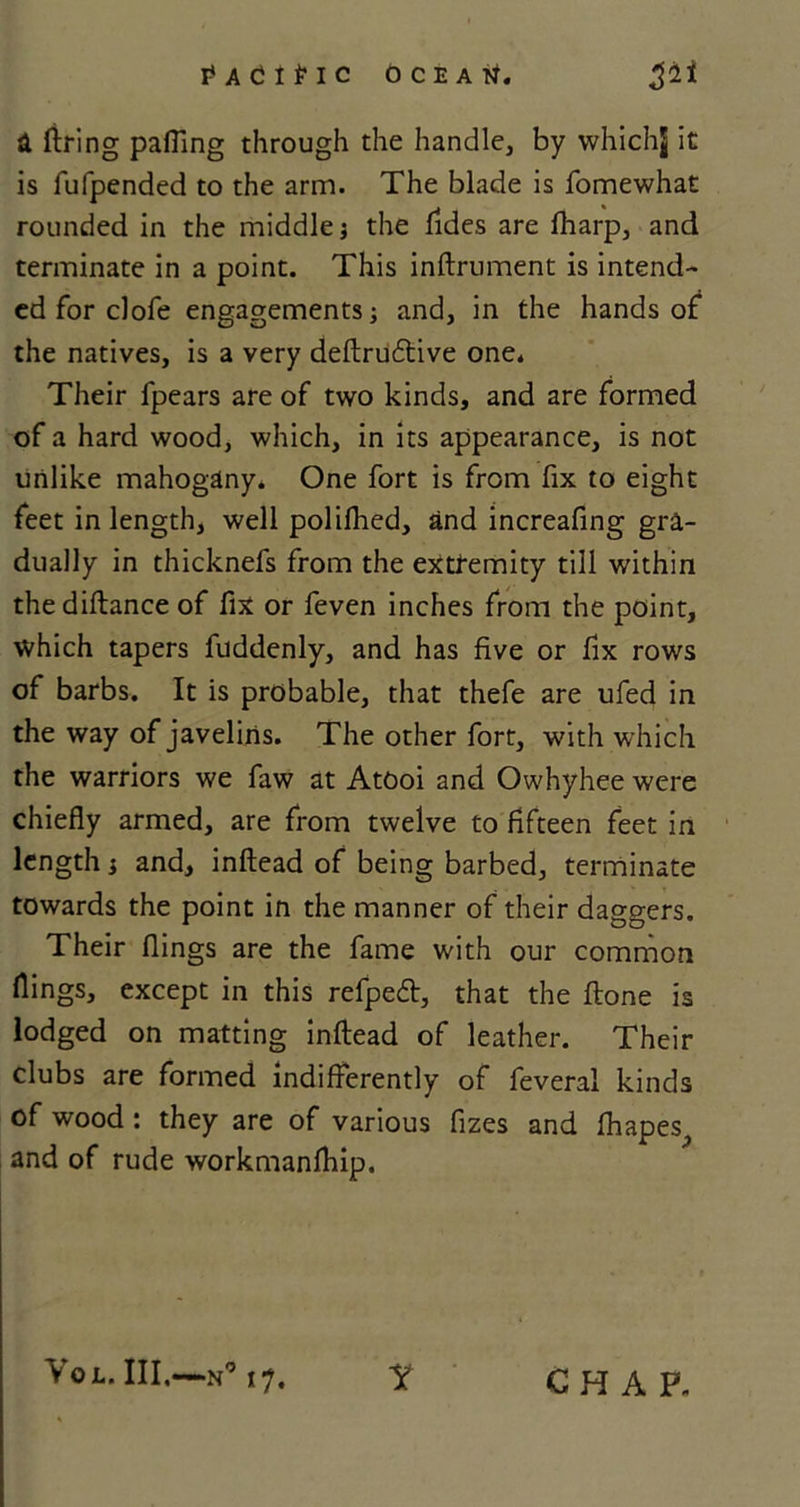 I* A C I £ I C OCEAN. 511 a firing palling through the handle, by whichj it is fufpended to the arm. The blade is fomewhat rounded in the middle j the Aides are fharp, and terminate in a point. This inftrument is intend- ed for clofe engagements; and, in the hands of the natives, is a very deftrudtive one. Their fpears are of two kinds, and are formed of a hard wood, which, in its appearance, is not unlike mahogany. One fort is from fix to eight feet in length, well polilhed, and increafing gra- dually in thicknefs from the extremity till within the diftance of fix or feven inches from the point, which tapers fuddenly, and has five or fix rows of barbs. It is probable, that thefe are ufed in the way of javelins. The other fort, with which the warriors we faw at AtOoi and Owhyhee were chiefly armed, are from twelve to fifteen feet in length; and, inftead of being barbed, terminate towards the point in the manner of their daggers. Their flings are the fame with our common flings, except in this refpeft, that the ftone is lodged on matting inftead of leather. Their clubs are formed indifferently of feveral kinds of wood : they are of various fizes and fhapes^ and of rude workmanfhip. VoL. Ill,—N° 17. Y CHAP.