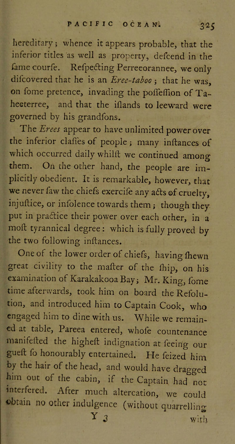 hereditary; whence it appears probable, that the inferior titles as well as property, defcend in the fame courfe. Refpeding Perreeorannee, we only difcovered that he is an Eree-taboo ; that he was, on fome pretence, invading the polfeflion of Ta- heeterree, and that the iflands to leeward were governed by his grandfons. The Erees appear to have unlimited power over the inferior clafies of people; many inftances of which occurred daily whilft we continued among them. On the other hand, the people are im- plicitly obedient. It is remarkable, however, that we never faw the chiefs exercife any ads of cruelty, injuftice, or infolence towards them; though they put in pradice their power over each other, in a mod tyrannical degree: which is fully proved by the two following inftances. One of the lower order of chiefs, having (hewn great civility to the mafter of the fbip, on his examination of Karakakooa Bay; Mr. King, fome time afterwards, took him on board the Refolu- tion, and introduced him to Captain Cook, who engaged him to dine with us. While we remain- ed at table, Pareea entered, whofe countenance manifefted the higheft indignation at feeing our gueft fo honourably entertained. Pie feized him by the hair of the head, and would have dragged him out of the cabin, if the Captain had not interfered. After much altercation, we could obtain no other indulgence (without quarrelling ^ 3 with