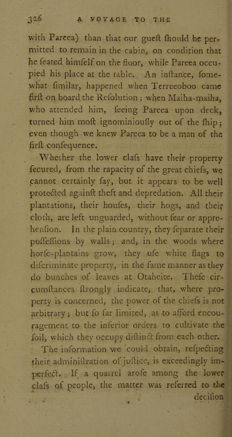 with Pareea) than that our gueft fhould be per- mitted to remain in the cabin, on condition that he feat.ed himfelf on the floor, while Pareea occu- pied his place at the table. An inftance, fome- what- fimilar, happened when Terreeoboo came fir.ft on board the Refolution ; when Maiha-maiha, who attended him, feeing Pareea upon deck, turned him mod ignominioufly out of the flaip; even though we knew Pareea to be a man of the firft confequence. Whether the lower clafs have their property fecured, from the rapacity of the great chiefs, we cannot certainly fay, but it appears to be well prote-dted againft theft and depredation. All their plantations, their houfes, their hogs, and their cloth, are left unguarded, without fear or appre- henfion. In the plain country, they feparate their pofleffions by walls ■, and, in the woods where horfe-plantains grow, they ufe white flags to diferiminate property, in the fame manner as they do bunches of leaves at Otaheite. Thefe cir- cumftances ftrongly indicate, that, where pro- perty is concerned, the power of the chiefs is not arbitrary ; but fo far limited, as to afford encou- ragement to the inferior orders to cultivate the foil, which they occupy diftinct from each other. The information we could obtain, refpedting their adminiftration of juftjee, is exceedingly im- perfect* If a quarrel arofe among the lower clafs of people, the matter was referred to the decifion