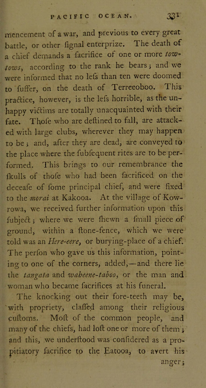 mencement of a war, and previous to every great battle, or other fignal enterprize. The death of a chief demands a facrifice of one or more tow- tows, according to the rank he bears; and we were informed that no lefs than ten were doomed to fuffer, on the death of Terreeoboo. This practice, however, is the lefs horrible, as the un- happy vittims are totally unacquainted with their fate. Thole who are deftined to fall, are attack- ed with large clubs, wherever they may happen to be ; and, after they are dead, are conveyed to the place where the fubfequent rites are to be per- formed. This brings to our remembrance the fkulls of thofe who had been facrificed on the deceafe of lome principal chief, and were fixed to the moral at Kakooa. At the village of Kow- rowa, we received further information upon this fubject; where we were fhewn a fmall piece of ground, within a (tone-fence, which we were told was an Here-eere, or burying-place of a chief. The perl'on who gave us this information, point- ing to one of the comers, added,—and there lie the tangata and waheene-taboo, or the man and woman who became facrifices at his funeral. The knocking out their fore-teeth may be, 'with propriety, clafted among their religious cuftoms. Molt of the common people, and many of the chiefs, had loft one or more of them ; and this, we underftood was confidered as a pro- pitiatory facrifice to the Eatooa, to avert his anger j