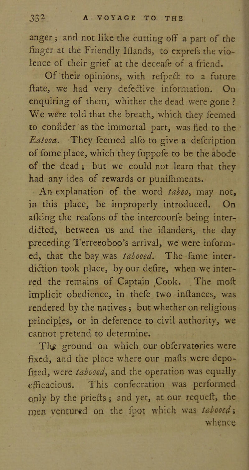 anger; and not like the cutting off a part of the finger at the Friendly I Hands, to exprefs the vio- lence of their grief at the deceafe of a friend. Of their opinions, with refpeCt to a future ftate, we had very defective information. On enquiring of them, whither the dead were gone ? We were told that the breath, which they feemed to confider as the immortal part, was fled to the Eatooa. They feemed alfo to give a defeription of fome place, which they fuppofe to be the abode of the dead ; but we could not learn that they had any idea of rewards or punifhments. An explanation of the word taboo, may not, in this place, be improperly introduced. On alking the reafons of the intercourfe being inter- dicted, between us and the iflanders, the day preceding Terreeoboo’s arrival, we were inform- ed, that the bay was tabooed. The fame inter- diction took place, by our defire, when we inter- red the remains of Captain Cook. The molt implicit obedience, in thefe two inftances, was rendered by the natives ; but whether on religious principles, or in deference to civil authority, we cannot pretend to determine. Th£ ground on which our obfervatories were fixed, and the place where our malts were depo- fited, were tabooed, and the operation was equally efficacious. This confecration was performed only by the prielts j and yet, at our requeff, the rnen ventured on the fpot which was tabooed; whence
