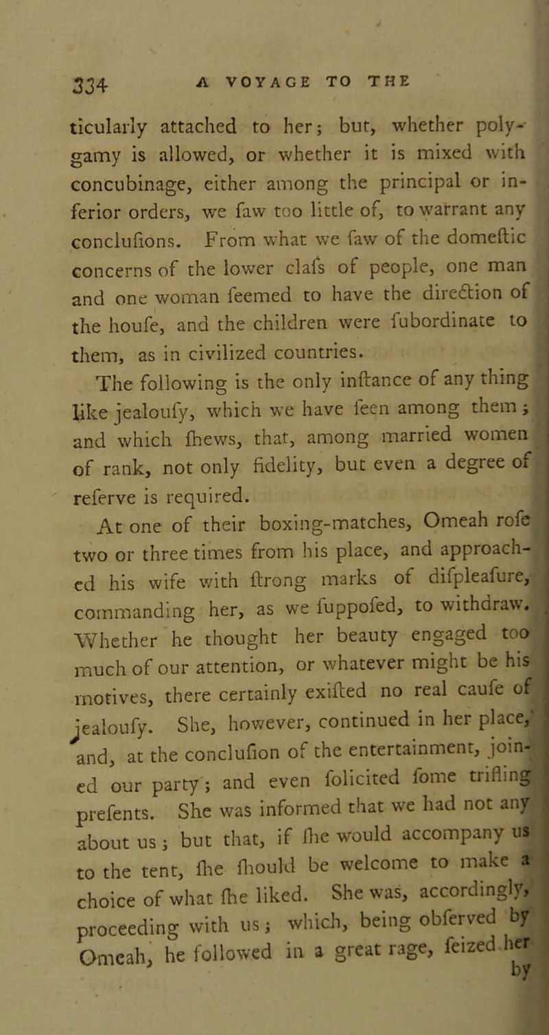4 334 A VOYAGE TO THE ticularly attached to her; but, whether poly- gamy is allowed, or whether it is mixed with concubinage, either among the principal or in- ferior orders, we faw too little of, to warrant any conclufions. From what we faw of the domeftic concerns of the lower clals of people, one man and one woman feemed to have the direction of the houfe, and the children were fubordinate to them, as in civilized countries. The following is the only inftance of any thing like jealoufy, which we have leen among them ; and which fhews, that, among married women of rank, not only fidelity, but even a degree of referve is required. At one of their boxing-matches, Omeah rofe two or three times from his place, and approacn- ed his wife with ftrong marks of difpleafure, commanding her, as we iuppoied, to withdraw. Whether he thought her beauty engaged too much of our attention, or whatever might be his motives, there certainly exifled no real caufe of • jealoufy. She, however, continued in her place,' and, at the conclufion of the entertainment, join&lt;jM ed our party; and even folicited fome trifling! prefents. She was informed that we had not any about us ; but that, if flic would accompany us to the tent, fhe Ihould be welcome to make a choice of what ihe liked. She was, accordingly, proceeding with us; which, being obferved by Omeah, he followed in a great rage, feized her by