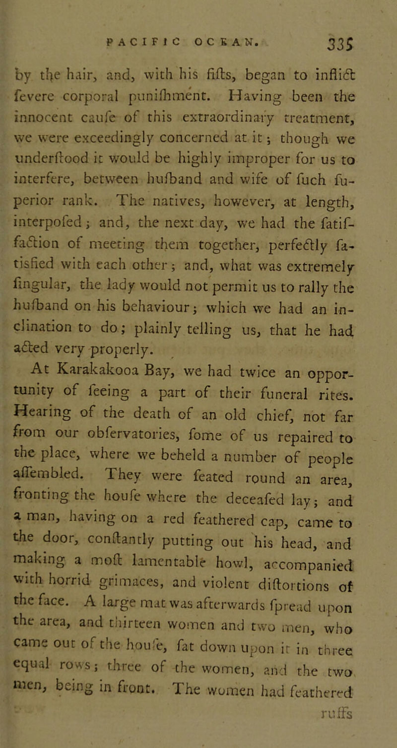 by tl&gt;e hair, and, with his fills, began to inflidt fevere corporal punifhment. Having been the innocent caufe of this extraordinary treatment, we were exceedingly concerned at it; though we underfiood it would be highly improper for us to interfere, between hufband and wife of fuch fu- perior rank. The natives, however, at length, interpofed; and, the next day, we had the fatif- fai5tion ot meeting them together, perfectly fa- tisfied with each other; and, what was extremely lingular, the lady would not permit us to rally the hufband on his behaviour; which we had an in- clination to do; plainly telling us, that he had, adted very properly. At Karakakooa Bay, we had twice an oppor- tunity of feeing a part of their funeral rites. Hearing of the death of an old chief, not far from our obfervatories, fome of us repaired to the place, where we beheld a number of people afiembled. 1 hey were feated round an area, fronting the houfe where the deceafed lay; and a man, having on a red feathered cap, came to the door, conftantly putting out his head, and making a moil lamentable how], accompanied with horrid grimaces, and violent diftortions of the face. A large mat was afterwards fpread upon the area, and thirteen women and two men, who came out of the houfe, fat down upon it in three equal rows; three of the women, and the two men, being in front. The women had feathered ruffs