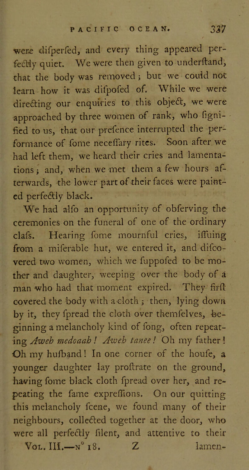 were difperfed, and every thing appeared per- fectly quiet. We were then given to underftand, that the body was removed j but we could not learn how it was difpofed of. While we were directing our enquiries to this obje£t, we were approached by three women of rank, who figni- fied to us, that our prefence interrupted the per- formance of fome necelfary rites. Soon after we had left them, we heard their cries and lamenta- tions ; and, when we met them a few hours af- terwards, the lower part of their faces were paint- ed perfe&lt;5tly black. We had alfo an opportunity of obferving the ceremonies on the funeral of one of the ordinary clafs. Hearing fome mournful cries, ilfuing from a miferable hut, we entered it, and difeo- vered two women, which we fuppofed to be mo- ther and daughter, weeping over the body of a man who had that moment expired. They firft covered the body with a cloth then, lying down by it, they fpread the cloth over themlelves, -be- ginning a melancholy kind of fong, often repeat- ing Aw eh medoaah! Aweh taneel Oh my father! Oh my hufband! In one corner of the houfe, a younger daughter lay proftrate on the ground, having fome black cloth fpread over her, and re- peating the fame expreffions. On our quitting this melancholy feene, we found many of their neighbours, collected together at the door, who were all perfectly filent, and attentive to their Vol. III.—n° 18. Z iamen-