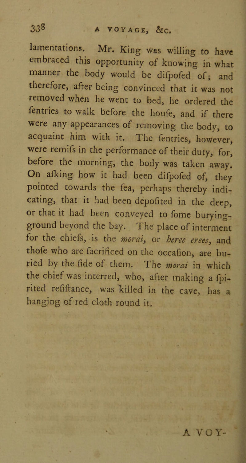 I lamentations. Mr. King was willing to have embiaced this opportunity of knowing in what manner the body would be difpofed of; and therefore, after being convinced that it was not removed when he went to bed, he ordered the fentries to walk before the houfe, and if there were any appearances of removing the body, to acquaint him with it. The fentries, however, were remifs in the performance of their duty, for, before the morning, the body was taken away. On afking how it had been difpofed of, they pointed towards the fea, perhaps thereby indi- cating, that it had been depofited in the deep, or that it had been conveyed to fome burying- ground beyond the bay. The place of interment for the chiefs, is the moral, or heree erees, and thofe who are facrificed on the occafion, are bu- ried by the fide of them. The moral in which the chief was interred, who, after making a fpi- rited refiftance, was killed in the cave, has a hanging of red cloth round it. A VOY-