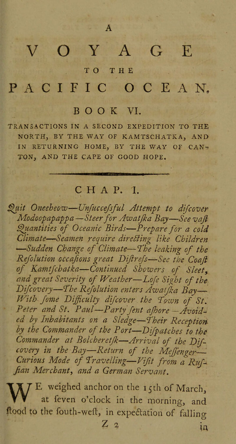A VOYAGE TO THE PACIFIC OCEAN. BOOK VI. TRANSACTIONS IN A SECOND EXPEDITION TO THE NORTH, BY THE WAY OF KAMTSCHATKA, AND IN RETURNING HOME, BY THE WAY OF CAN-: TON, AND THE CAPE OF GOOD HOPE. CHAP. I. • i Quit Oneeheow—Unjuccejsful Attempt to di[cover Modoopapappa—Steer for Awatfka Bay—See vafi Quantities of Oceanic Birds—Prepare for a cold Climate—Seamen require directing like Children —Sudden Change of Climate—The leaking of the Refolution occafions great Diftrefs—See the Coaft of Kamtfchatka—Continued Showers of Sleety and great Severity of Weather—Lofe Sight of the Difcovery—The Refolution enters Awatfka Bay— With fome Difficulty difcover the Town of St. Peter and St. Paul—Party fent afhore — Avoid- ed by Inhabitants on a Sledge—Their Reception by the Commander of the Port—Difpatches to the Commander at Bolcheretfk—Arrival of the Dif- covery in the Bay—Return of the Meffenger Curious Mode of Travelling—Vifit from a Ruf- fian Merchant, and a German Servant. WE weighed anchor on the 15 th of March, at feven o’clock in the morning, and flood to the fouth-weft, in expectation of falling Z 2