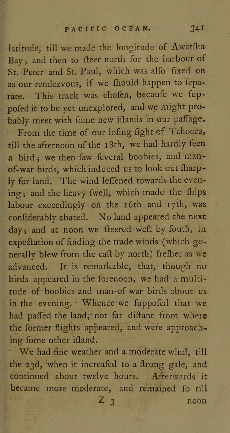 latitude, till we made the longitude of Awatfka Bay; and then to fleer north for the harbour of St. Peter and St. Paul, which was alfo fixed on as our rendezvous, if we fhould happen to fepa- rate. This track was chofen, becaufe we lup- pofed it to be yet unexplored, and we might pro- bably meet with fome new iflands in our paffage. From the time of our lofing fight of Tahoora, till the afternoon of the 18th, we had hardly feen a bird; we then faw feveral boobies, and man- of-war birds, which induced us to look out fharp- ly for land. The wind leflened towards the even- ing; and the heavy fwell, which made the fhips labour exceedingly on the 16th and 17th, was confiderably abated. No land appeared the next day; and at noon we fleered weft by fouth, in expectation of finding the trade winds (which ge- nerally blew from the eaft by north) frefher as we advanced. It is remarkable, that, though no birds appeared in the forenoon, we had a multi- tude of boobies and man-of-war birds about us in the evening. * Whence we fuppofed that we had paffed the land,-- not far diftant from where the former flights appeared, and were approach- ing fome other ifland. We had fine weather and a moderate wind, till the 23d, when it increafed to a ftrong gale, and continued about twelve hours. Afterwards it became more moderate, and remained fo till Z 3 noon