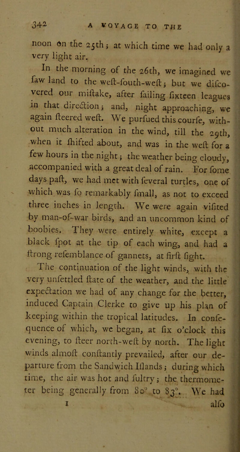 noon On the 25th; at which time we had only a very light air. In the morning of the 26th, we imagined we faw land to the wcft-fouth-weft but we difco- vered our miflake, after failing fixteen leagues in that direction; and, night approaching, we again fteeied weft. We purfued thiscourfe, with- out much alteration in the wind, till the 29th, when it lhifted about, and was in the weft for a few hours in the night j the weather being cloudy, accompanied with a great deal of rain. For fome days paft, we had met with feveral turtles, one of which was fo remarkably fmall, as not to exceed three inches in length. We were again vifited by man-of-war birds, and an uncommon kind of boobies. They were entirely white, except a black fpot at the tip of each wing, and had a ftrong refemblance of gannets, at firft fight. The continuation of the light winds, with the very unfettled ftate of the weather, and the little expectation we had of any change for the better, induced Captain Clerke to give up his plan of keeping within the tropical latitudes. In confc- quence of which, we began, at fix o’clock this evening, to fteer north-weft by north. The light winds almoft conftantly prevailed, after our de- parture from the Sandwich Iilands j during which time, the air was hot and fultry; the thermome- ter being generally from So'J„to 83°. We had 1 alfo
